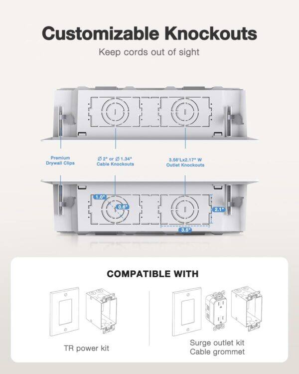 Customizable Knockouts Keep cords out of sight

Premium Drywall Clips
2 or 1.34" Cable Knockouts
3.56Lx2.17" W Outlet Knockouts
1.0 0.6 2.1 3.5"
COMPATIBLE WITH TR power kit Surge outlet kit Cable grommet