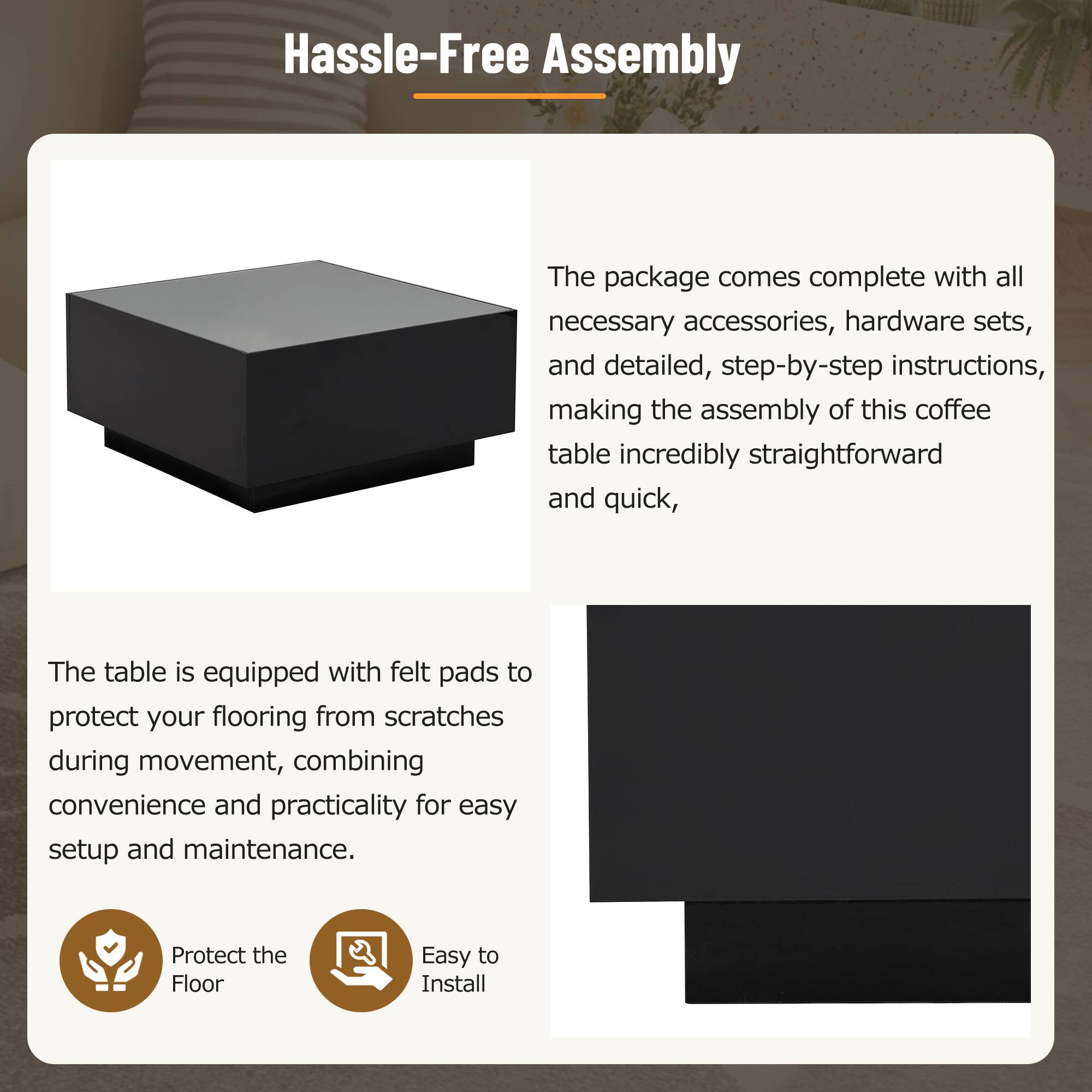 Hassle-Free Assembly

The package comes complete with all necessary accessories, hardware sets, and detailed, step-by-step instructions, making the assembly of this coffee table incredibly straightforward and quick.

The table is equipped with felt pads to protect your flooring from scratches during movement, combining convenience and practicality for easy setup and maintenance.

- Protect the Floor
- Easy to Install
