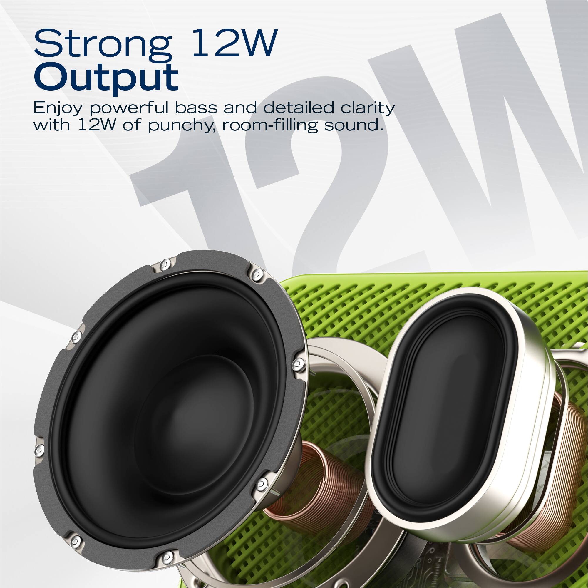 Strong 12W Output  
Enjoy powerful bass and detailed clarity with 12W of punchy, room-filling sound.