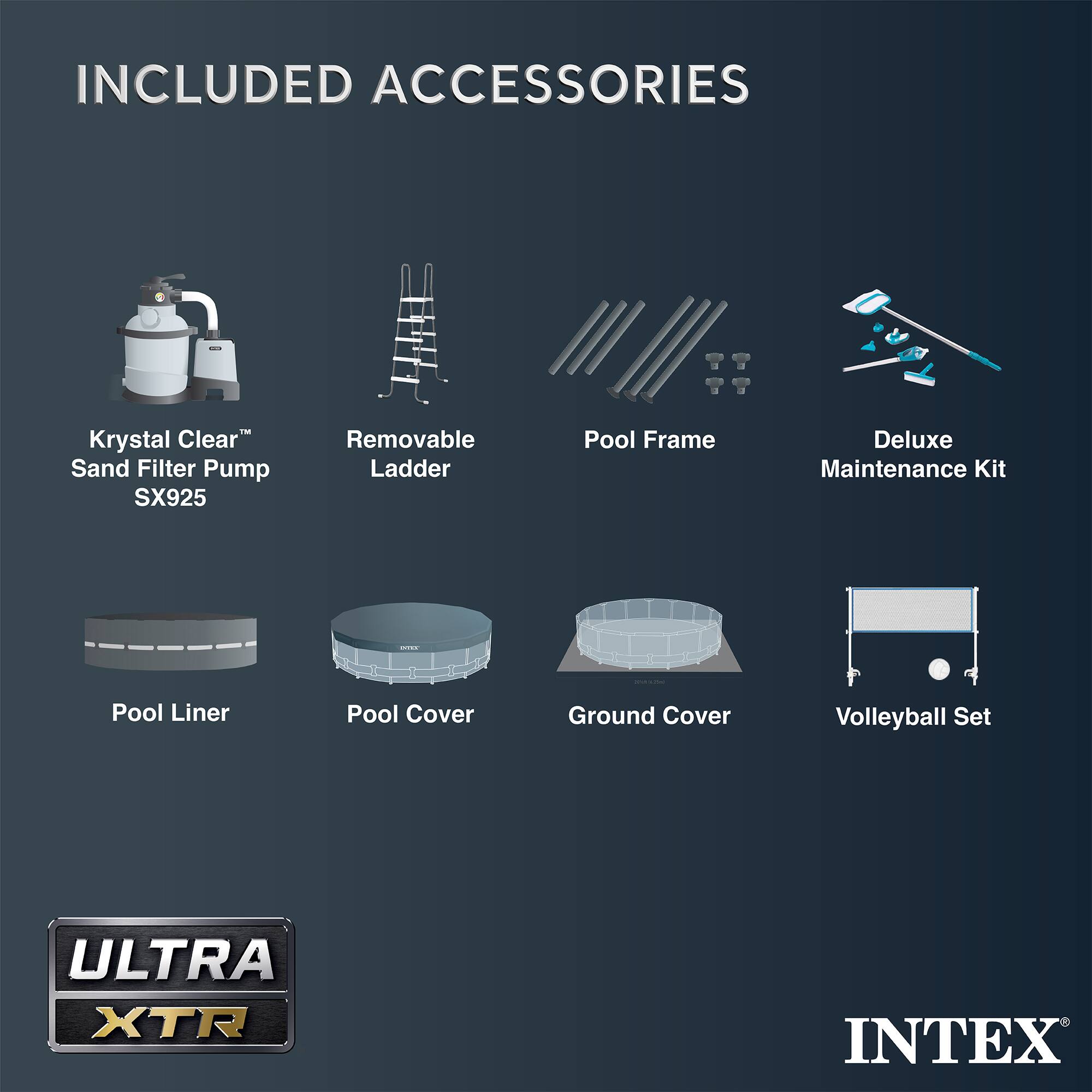 INCLUDED ACCESSORIES

- Krystal Clear™ Sand Filter Pump SX925
- Removable Ladder
- Pool Frame
- Deluxe Maintenance Kit
- Pool Liner
- Pool Cover
- Ground Cover
- Volleyball Set

ULTRA XTR

INTEX