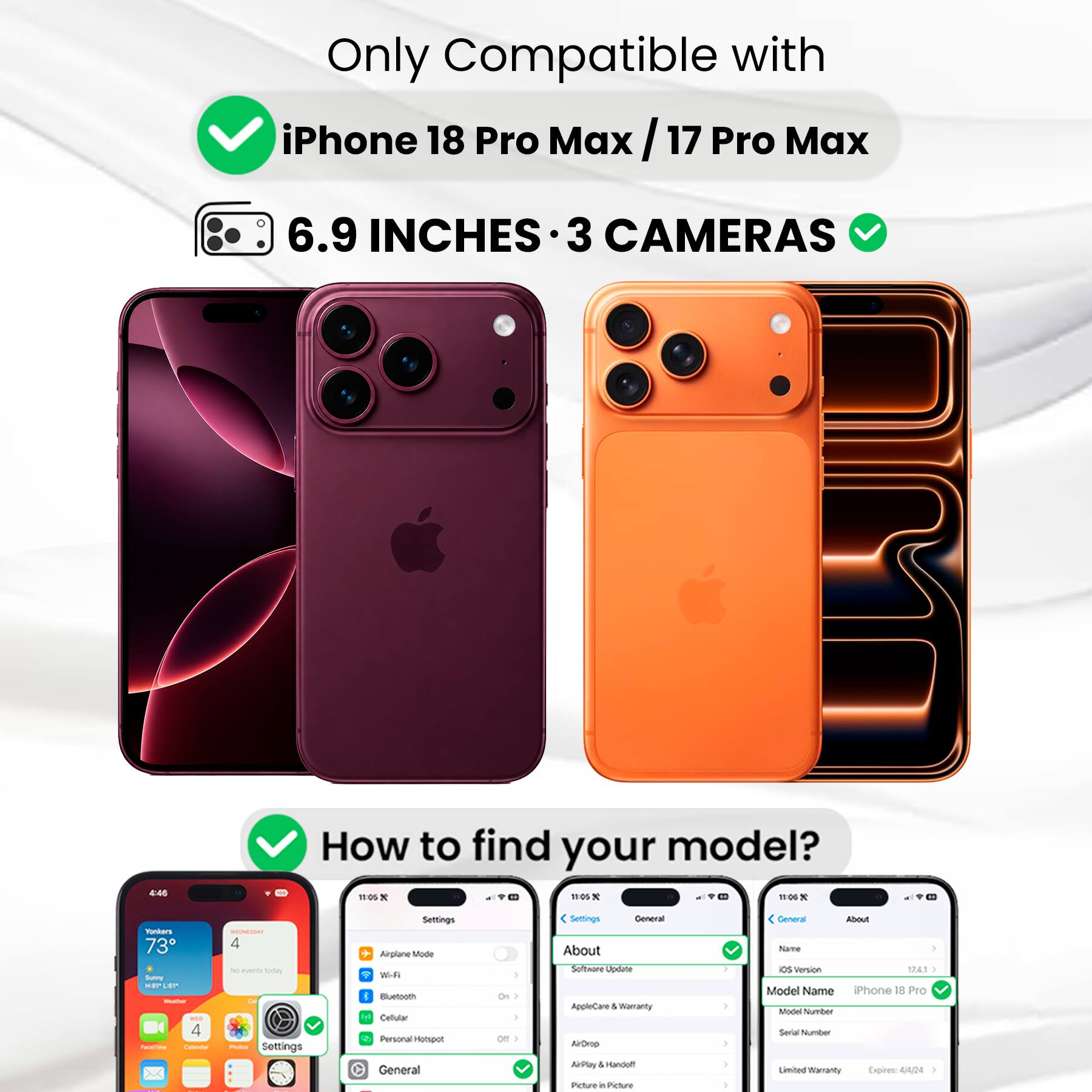 Only Compatible with iPhone 18 Pro Max / 17 Pro Max

6.9 INCHES 3 CAMERAS

How to find your model?

Settings
- Airplane Mode
- Wi-Fi
- Bluetooth
- Cellular
- Personal Hotspot

General
- General
- About

About
- Software Update
- AppleCare & Warranty
- AirDrop
- AirPlay & Handoff
- Picture in Picture

Model Name: iPhone 18 Pro
Model Number: [Model Number]
Serial Number: [Serial Number]
Limited Warranty Expires: 4/4/24