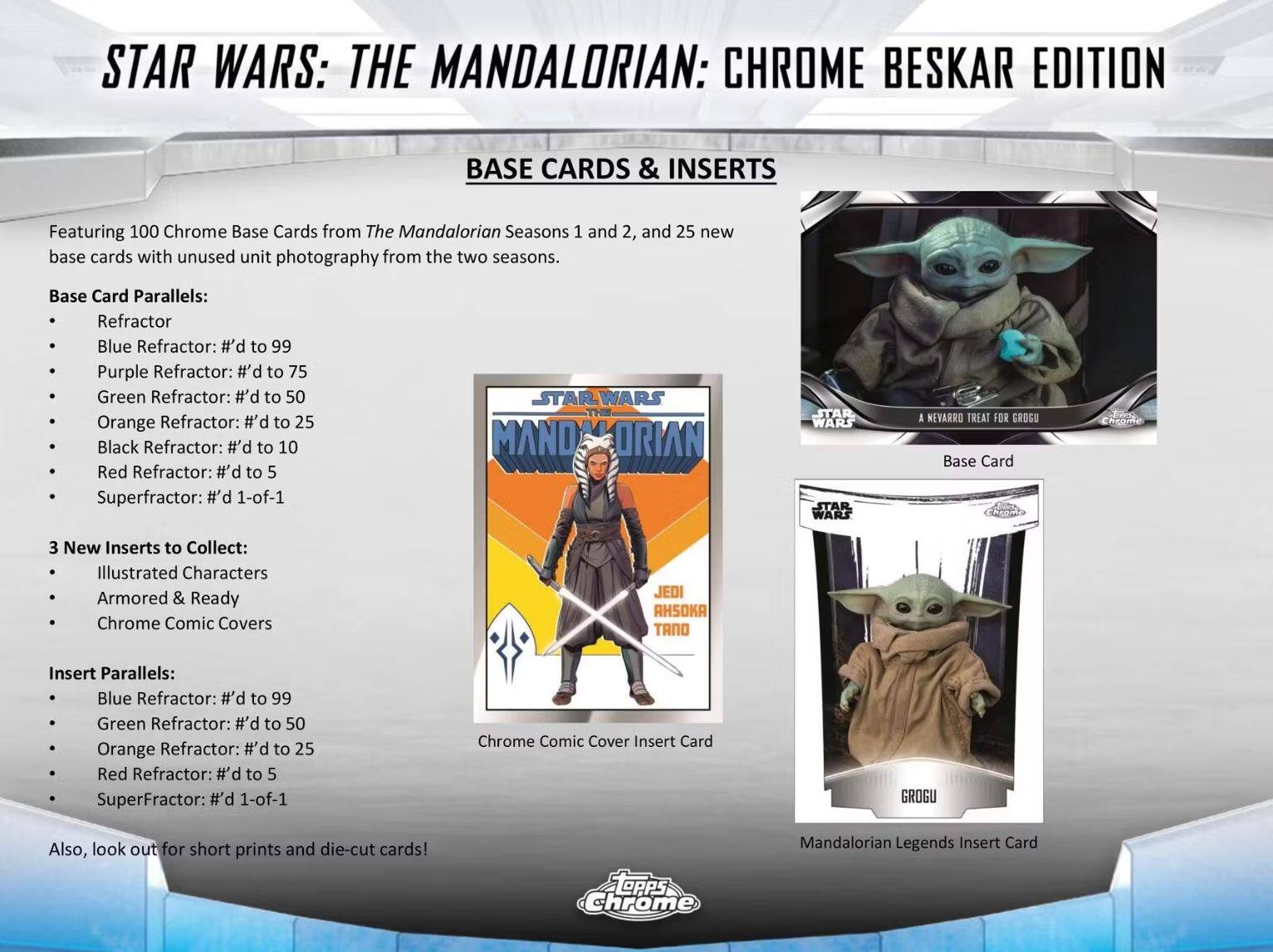 STAR WARS: THE MANDALORIAN: CHROME BESKAR EDITION

BASE CARDS & INSERTS

Featuring 100 Chrome Base Cards from The Mandalorian Seasons 1 and 2, and 25 new base cards with unused unit photography from the two seasons.

Base Card Parallels:
- Refractor
- Blue Refractor: #’d to 99
- Purple Refractor: #’d to 75
- Green Refractor: #’d to 50
- Orange Refractor: #’d to 25
- Black Refractor: #’d to 10
- Red Refractor: #’d to 5
- Superfractor: #’d 1-of-1

3 New Inserts to Collect:
- Illustrated Characters
- Armored & Ready
- Chrome Comic Covers

Insert Parallels:
- Blue Refractor: #’d to 99
- Green Refractor: #’d to 50
- Orange Refractor: #’d to 25
- Red Refractor: #’d to 5
- SuperFractor