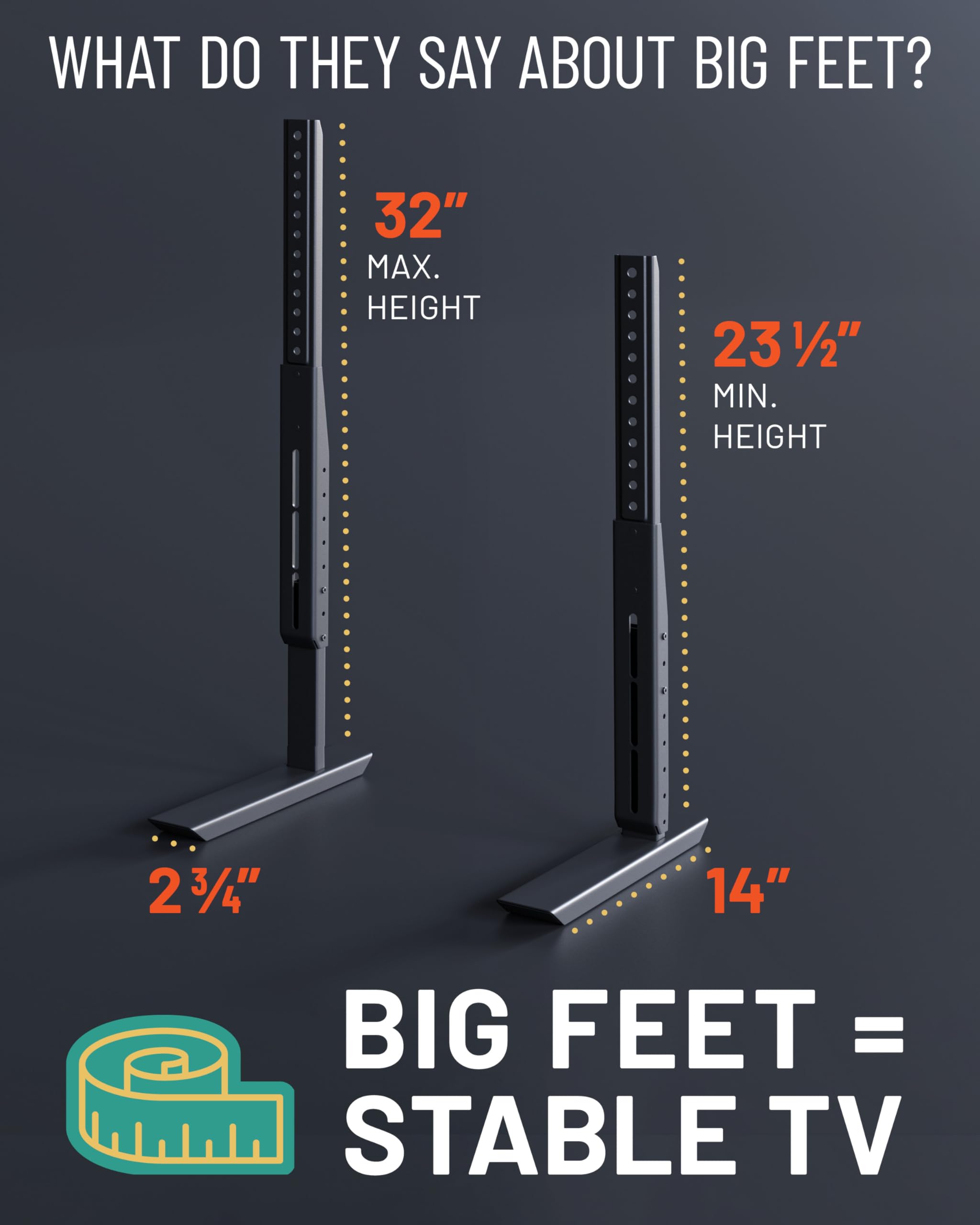 WHAT DO THEY SAY ABOUT BIG FEET?

32" MAX. HEIGHT

23½" MIN. HEIGHT

2¾" WIDTH

14" DEPTH

BIG FEET = STABLE TV