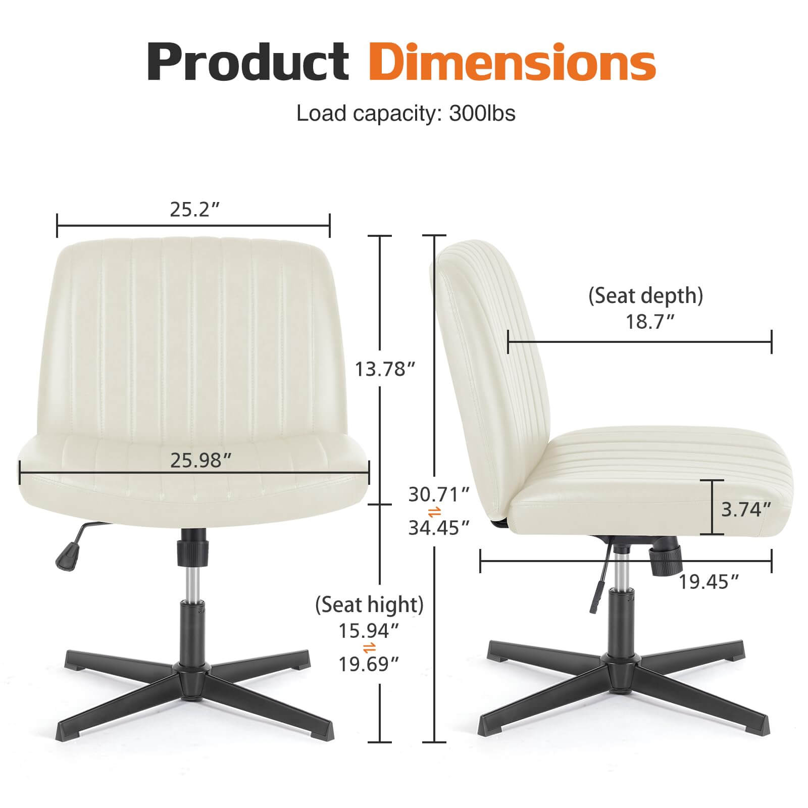 Product Dimensions  
Load capacity: 300lbs  
- Seat depth: 18.7"  
- Seat height: 15.94" - 19.69"  
- Overall dimensions: 25.2" (width) x 13.78" (depth) x 25.98" (height)  
- Armrest height: 30.71"  
- Overall height: 34.45"  
- Base width: 19.45"