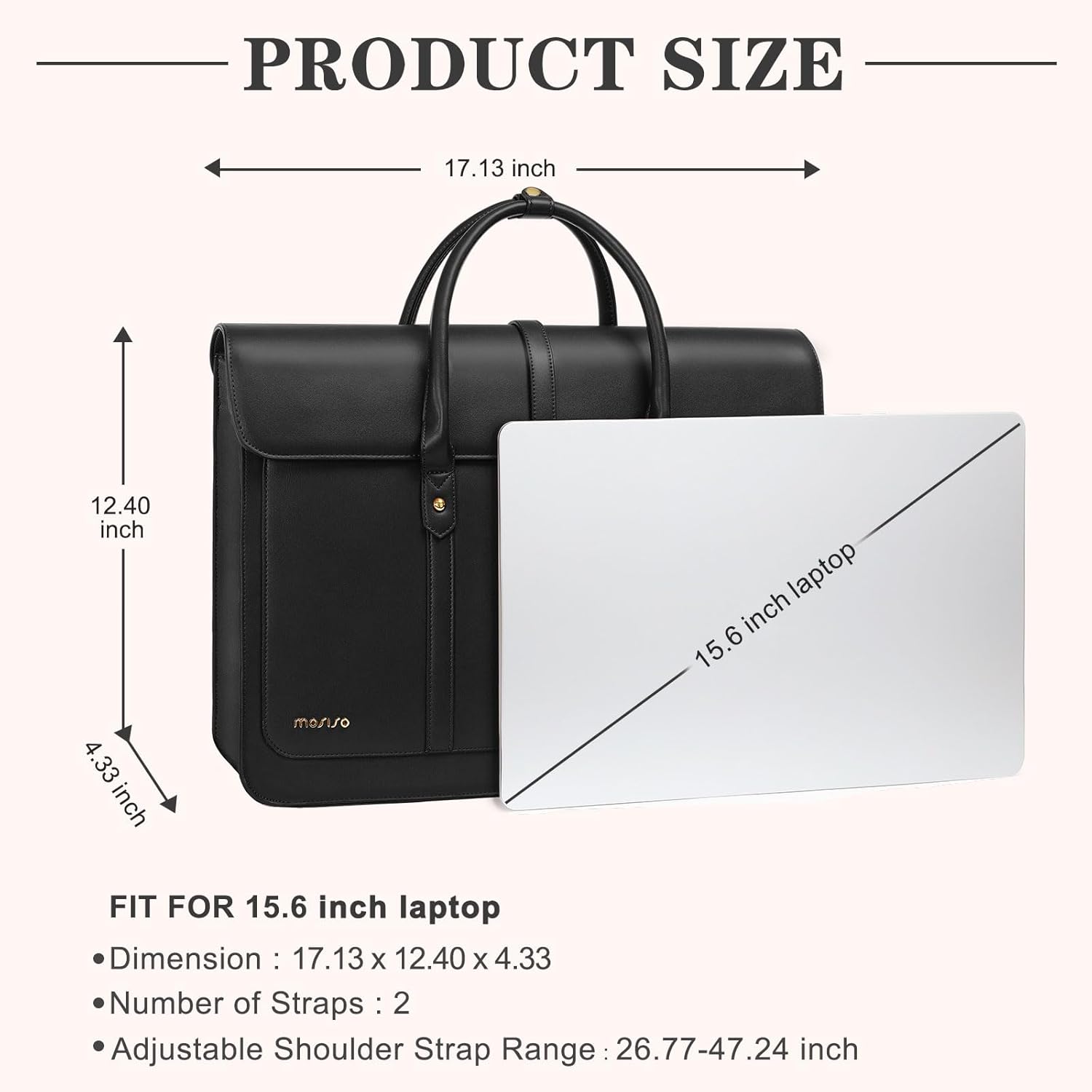 PRODUCT SIZE  
17.13 inch  
12.40 inch  
4.33 inch  

FIT FOR 15.6 inch laptop  
Dimension: 17.13 x 12.40 x 4.33  
Number of Straps: 2  
Adjustable Shoulder Strap Range: 26.77-47.24 inch