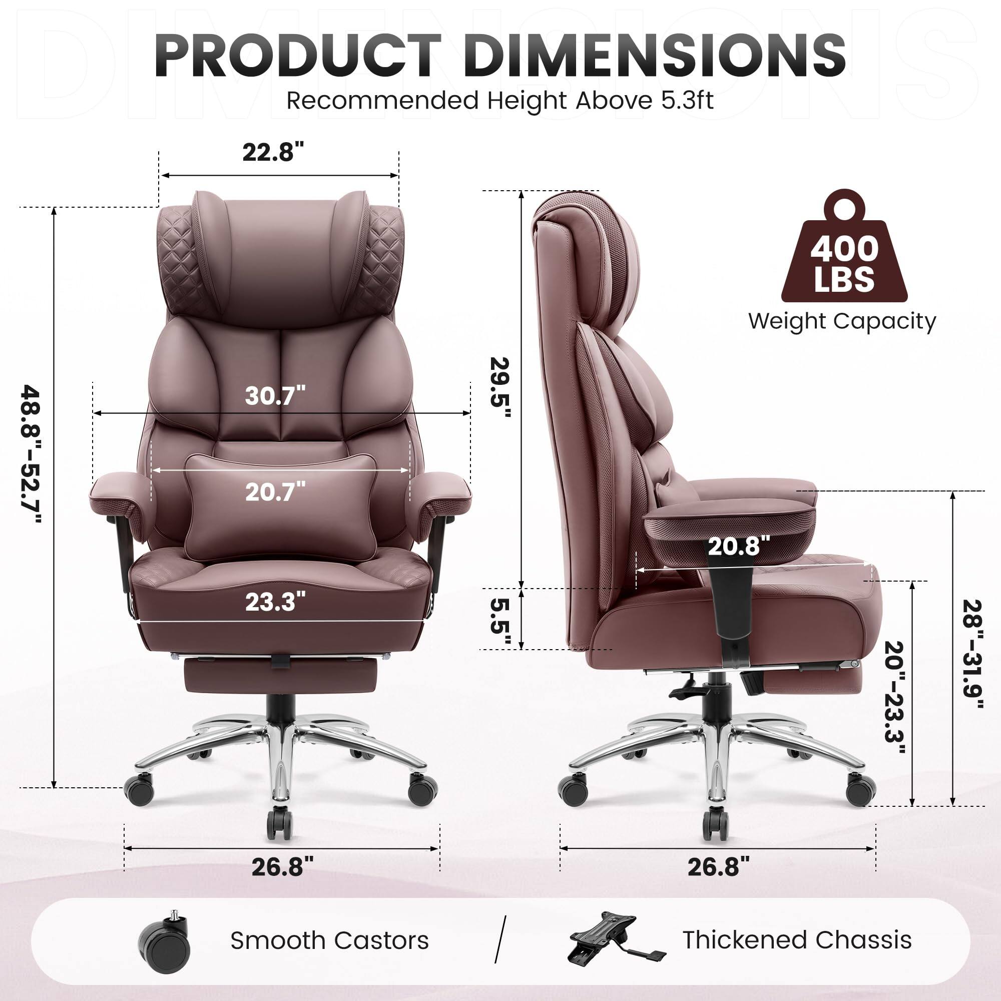 **PRODUCT DIMENSIONS**  
Recommended Height Above 5.3ft  

- **Height:** 22.8"  
- **Width:** 48.8"-52.7"  
- **Depth:** 30.7"  
- **Seat Height:** 20.7"  
- **Seat Depth:** 23.3"  
- **Back Height:** 29.5"  
- **Armrest Height:** 5.5"  
- **Base Width:** 26.8"  
- **Weight Capacity:** 400 LBS  

**Smooth Castors**  
**Thickened Chassis**  

- **Height:** 20.8"  
- **Width:** 20"-23.3"  
- **Depth:** 28"-31.9"  
- **Base Width:** 26.8"