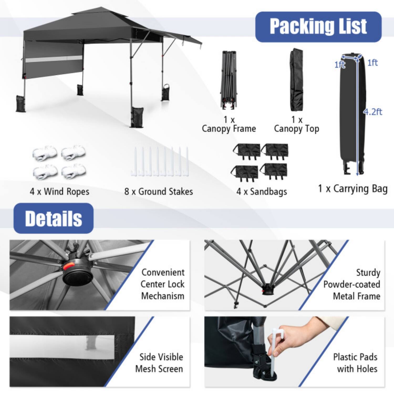 Packing List  
1 x Canopy Frame  
1 x Canopy Top (4.2ft)  
4 x Wind Ropes  
8 x Ground Stakes  
4 x Sandbags  
1 x Carrying Bag  

Details  
Convenient Center Lock Mechanism  
Sturdy Powder-coated Metal Frame  
Side Visible Mesh Screen  
Plastic Pads with Holes