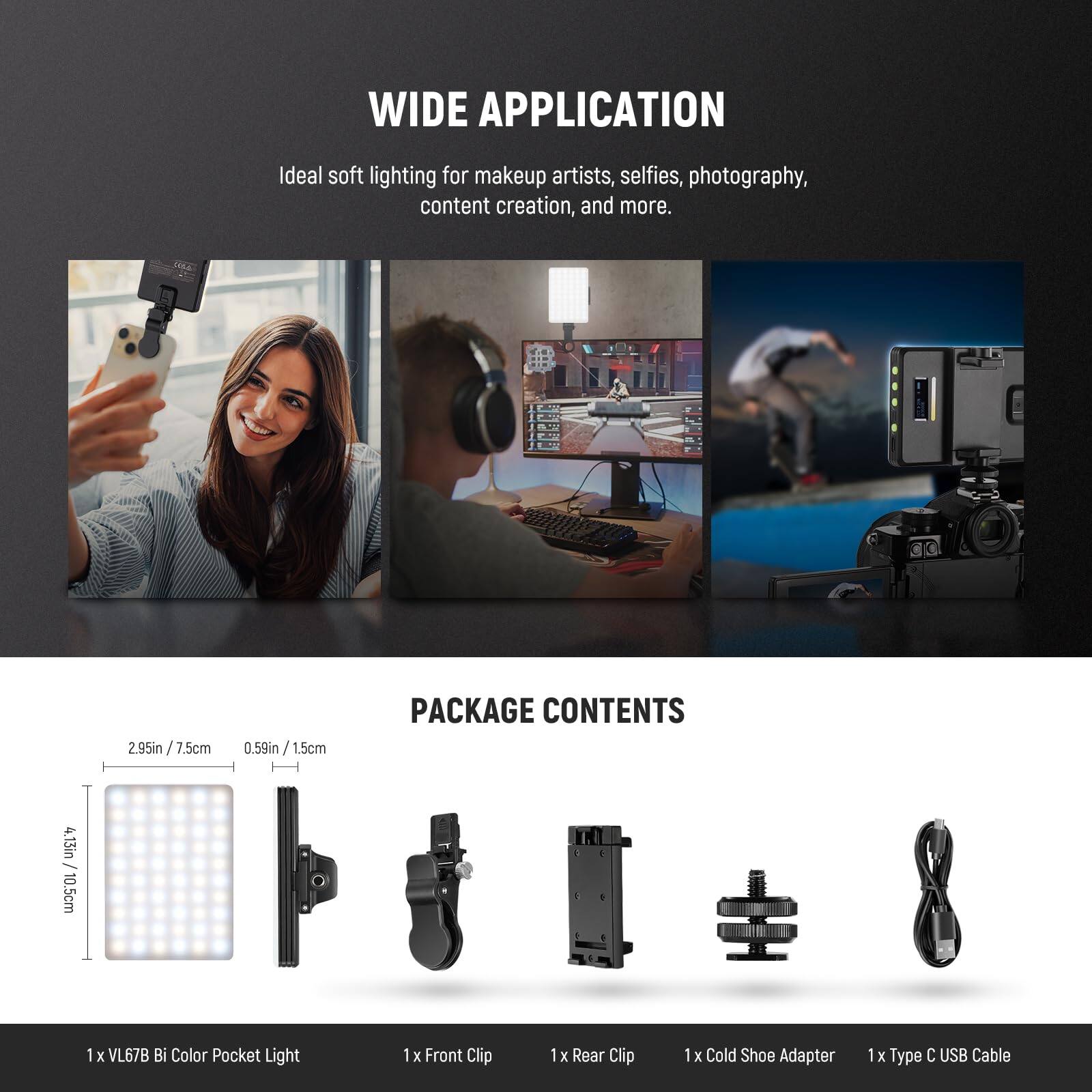 WIDE APPLICATION  
Ideal soft lighting for makeup artists, selfies, photography, content creation, and more.

PACKAGE CONTENTS  
4.13in / 10.5cm  
2.95in / 7.5cm  
0.59in / 1.5cm  

1 x VL67B Bi Color Pocket Light  
1 x Front Clip  
1 x Rear Clip  
1 x Cold Shoe Adapter  
1 x Type C USB Cable