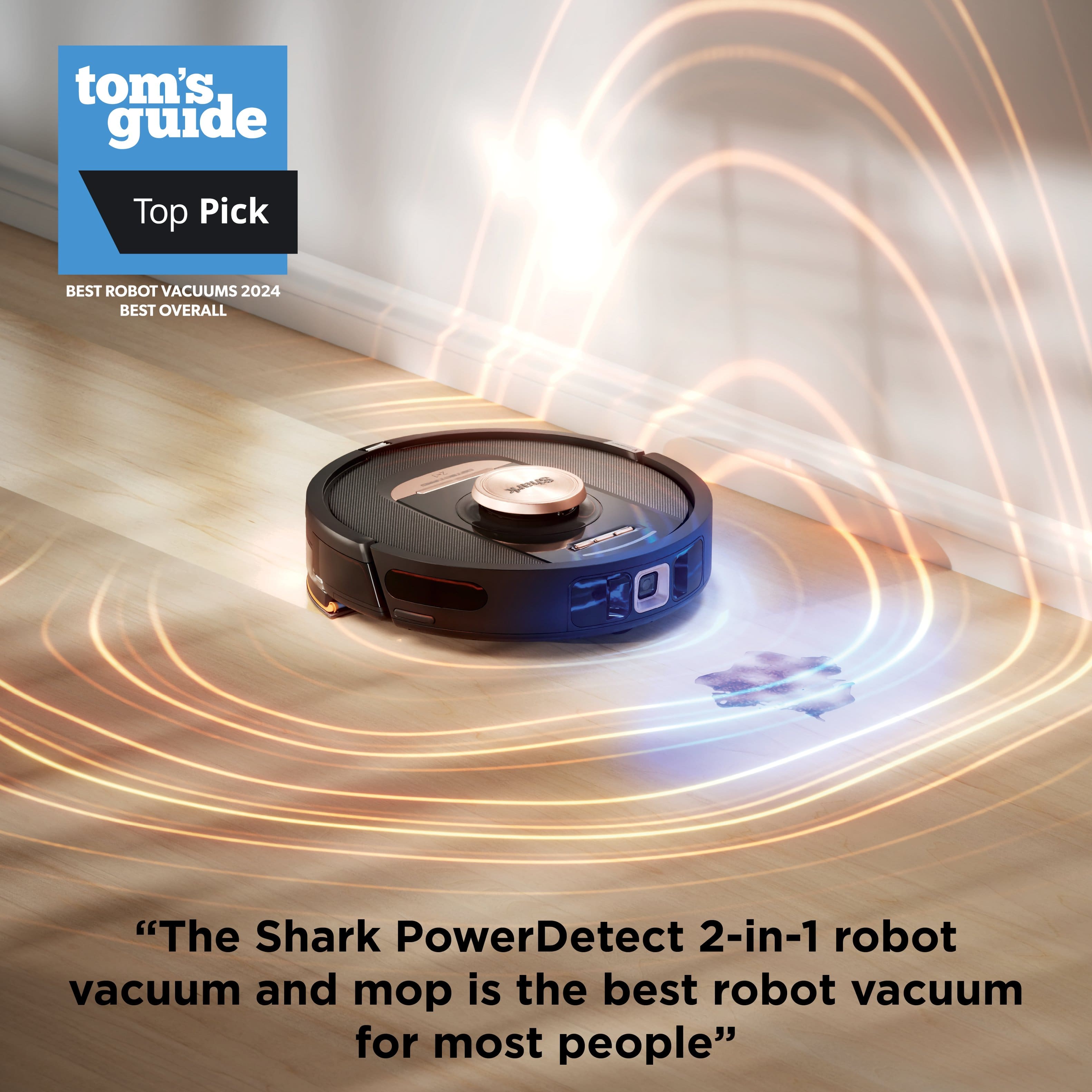 Tom's Guide Top Pick BEST ROBOT VACUUMS 2024 BEST OVERALL AE "The Shark PowerDetect 2-in-1 robot vacuum and mop is the best robot vacuum for most people."