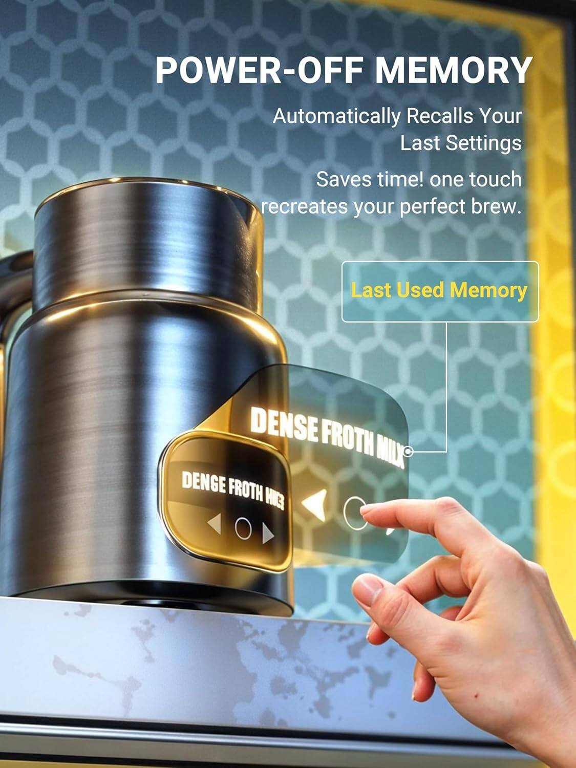 POWER-OFF MEMORY Automatically Recalls Your Last Settings Saves time! one touch recreates your perfect brew. Last Used Memory DENSE FROTH MILL DENGE FROTH MILK