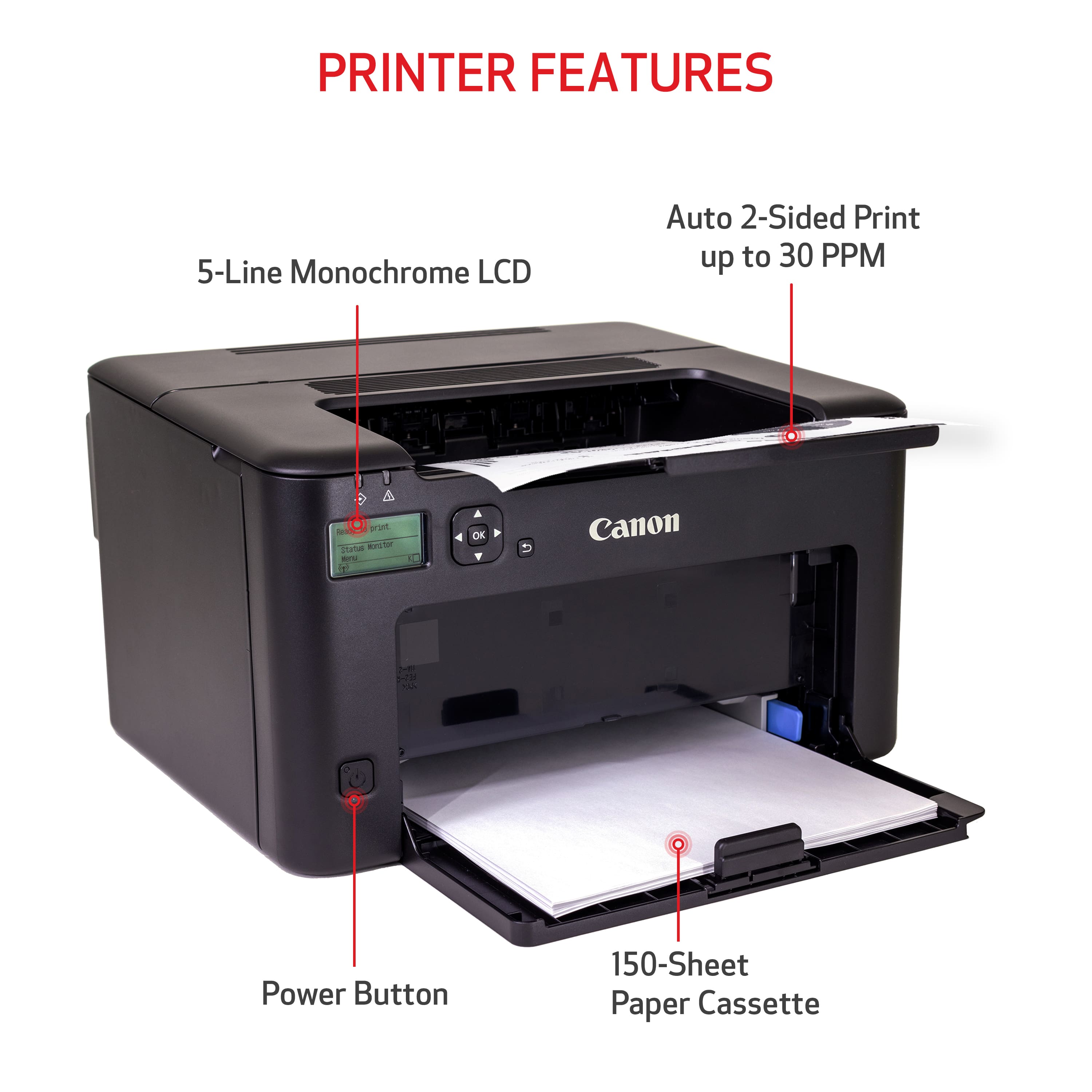 PRINTER FEATURES:
* 5-Line Monochrome LCD
* Auto 2-Sided Print up to 30 PPM
* Power Button
* 150-Sheet Paper Cassette