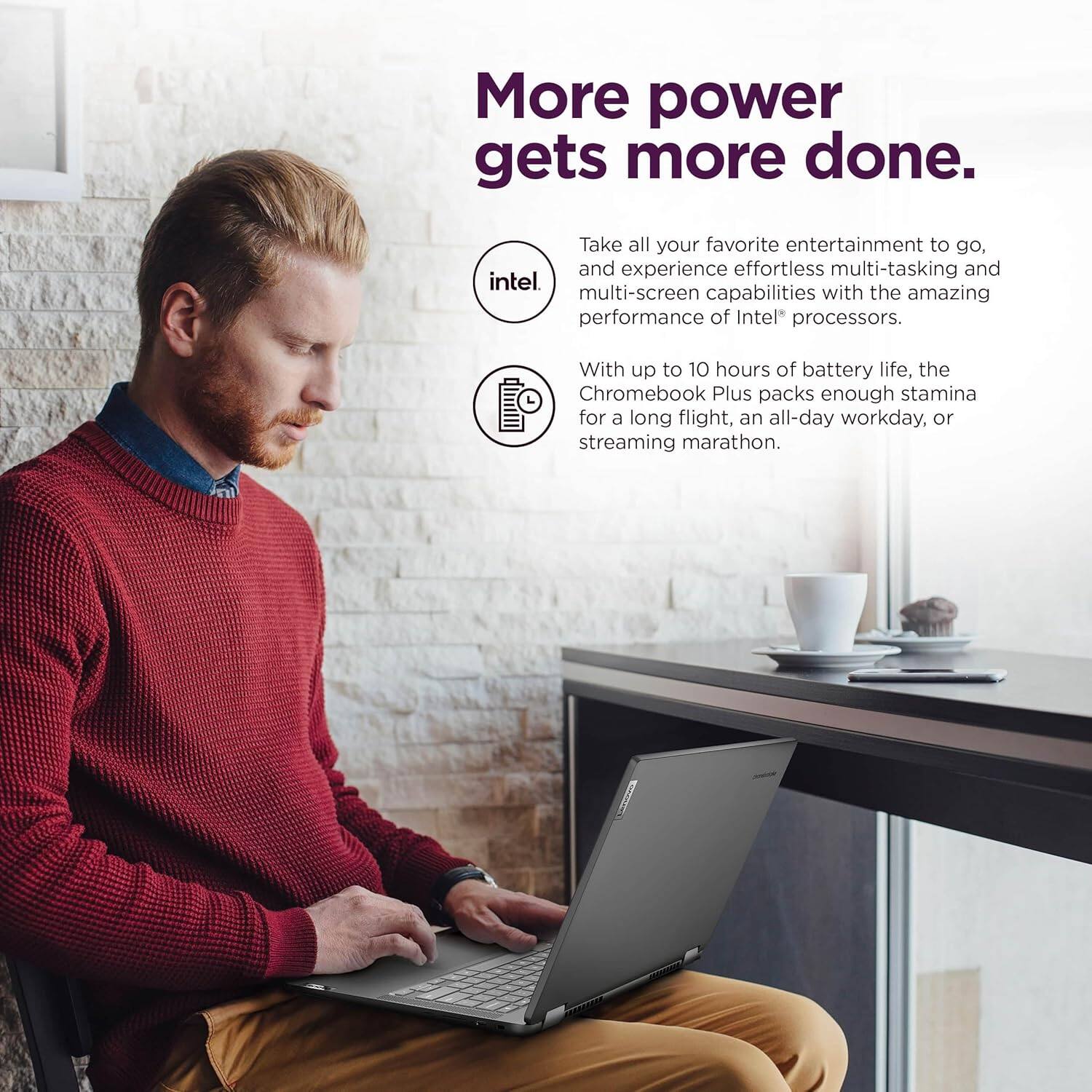More power gets more done.

Take all your favorite entertainment to go, and experience effortless multi-tasking and multi-screen capabilities with the amazing performance of Intel® processors.

With up to 10 hours of battery life, the Chromebook Plus packs enough stamina for a long flight, an all-day workday, or streaming marathon.