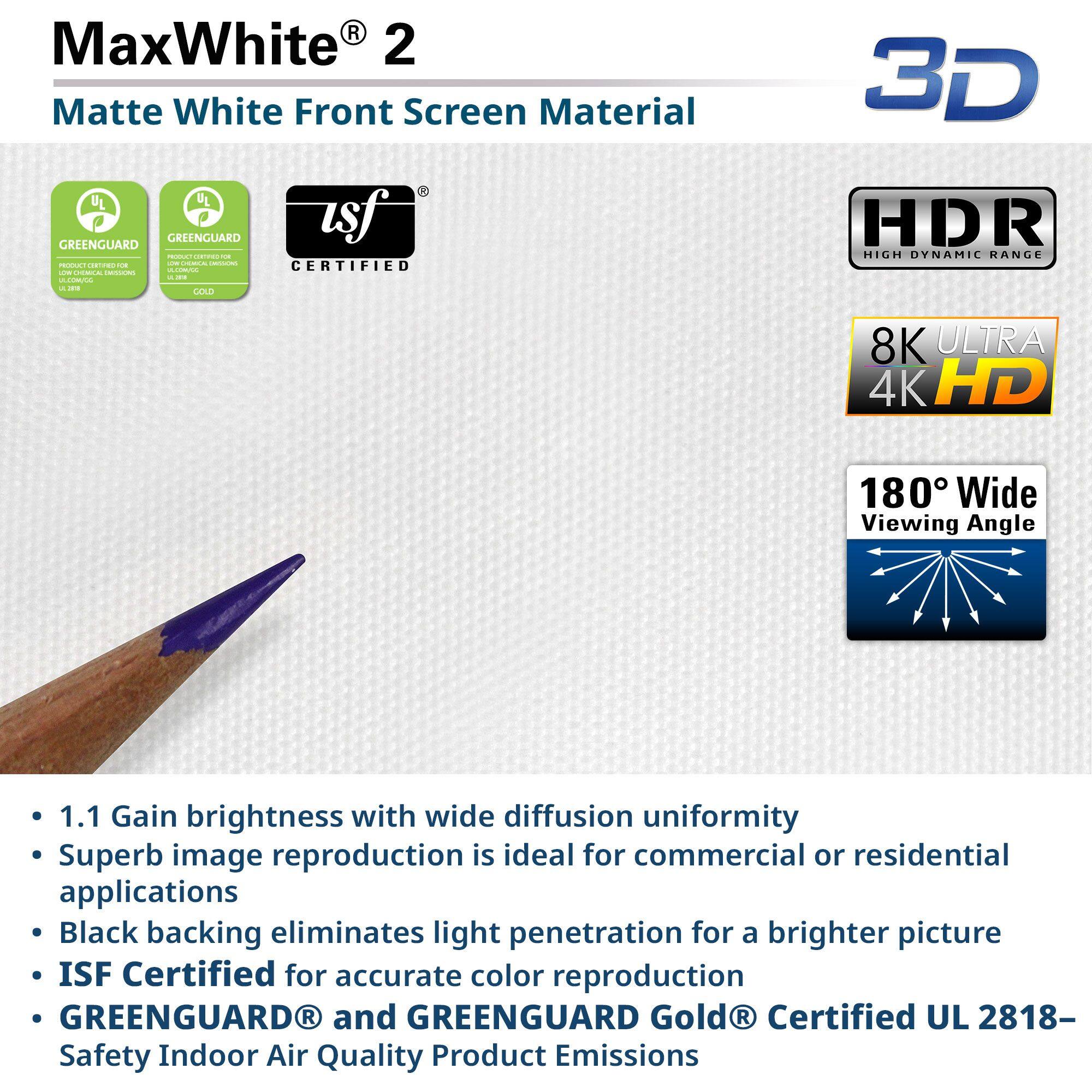 MaxWhite® 2  
Matte White Front Screen Material

- 1.1 Gain brightness with wide diffusion uniformity
- Superb image reproduction is ideal for commercial or residential applications
- Black backing eliminates light penetration for a brighter picture
- ISF Certified for accurate color reproduction
- GREENGUARD® and GREENGUARD Gold® Certified UL 2818- Safety Indoor Air Quality Product Emissions

3D  
HDR High Dynamic Range  
8K ULTRA 4K HD  
180° Wide Viewing Angle