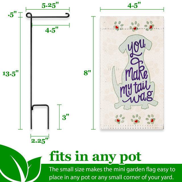 .5" 5.25" 4.5" 13.5" 4.5" 3" 8"  
You Make My Tail Wag  
2.25"  
fits in any pot  
The small size makes the mini garden flag easy to place in any pot or any small corner of your yard.