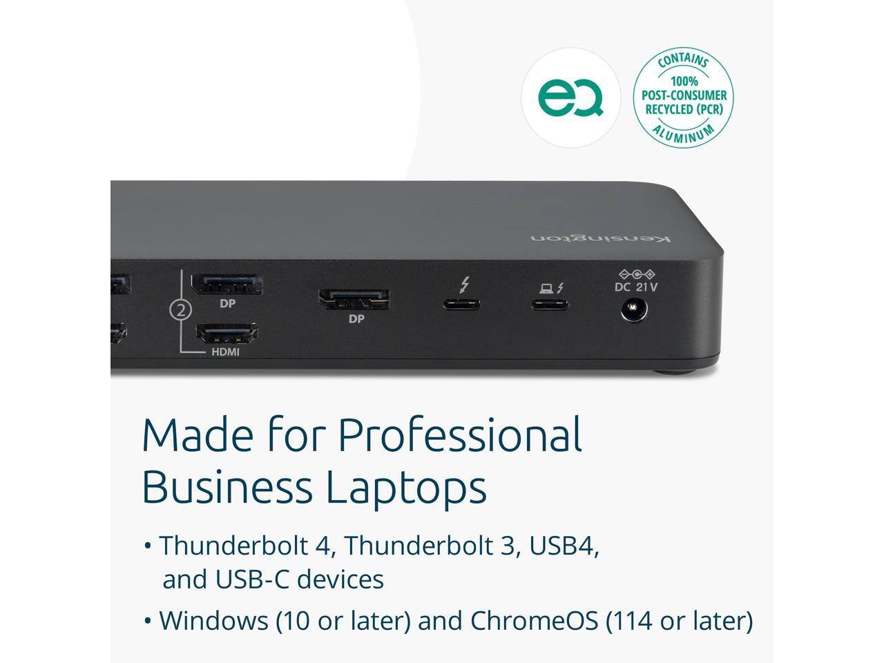CONTAINS 100% ec POST-CONSUMER RECYCLED (PCR) ALUMINUM  
Kensington 2 DP DP DC 21V HDMI  
Made for Professional Business Laptops  
Thunderbolt 4, Thunderbolt 3, USB4, and USB-C devices  
Windows (10 or later) and ChromeOS (114 or later)