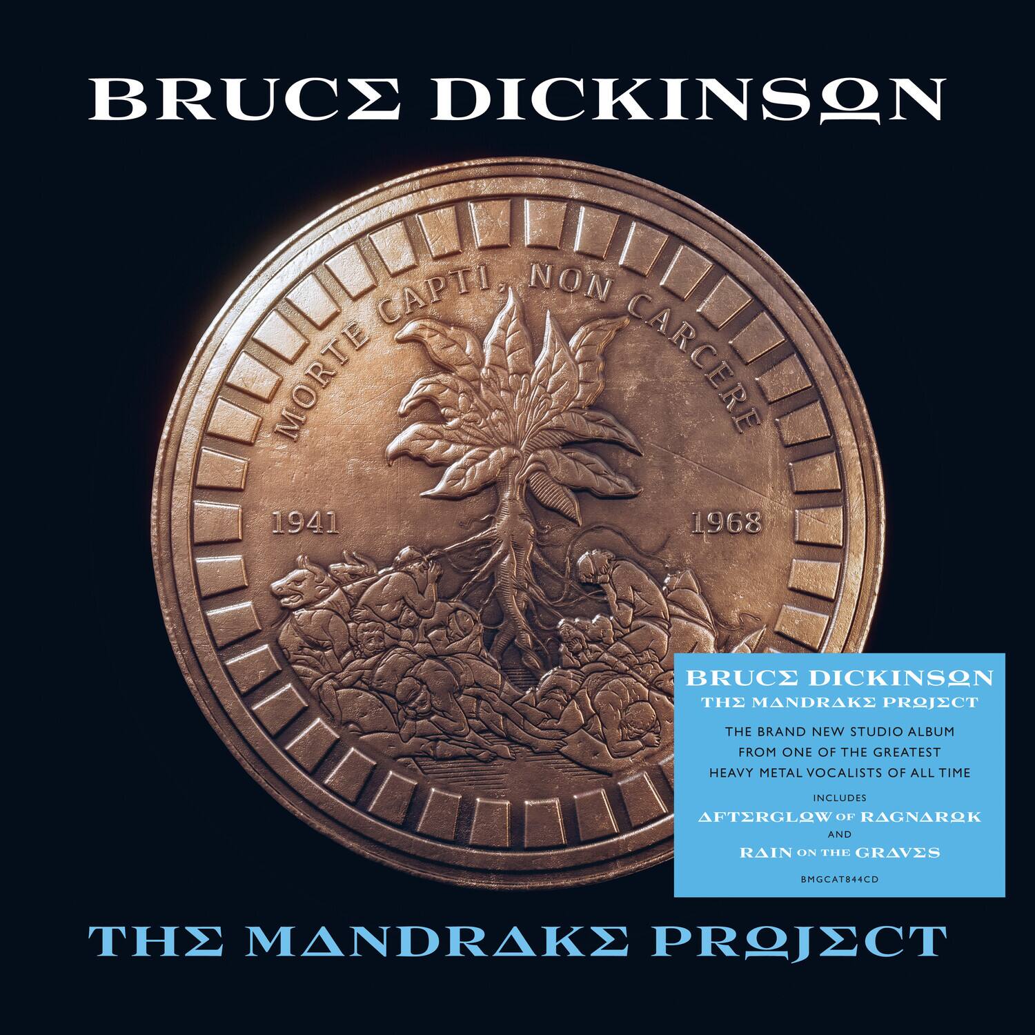 BRUCE DICKINSON  
MORTE CAPTI NON CARCERE  
1941 1968  

BRUCE DICKINSON  
THE MANDRAKE PROJECT  
THE BRAND NEW STUDIO ALBUM FROM ONE OF THE GREATEST HEAVY METAL VOCALISTS OF ALL TIME  
INCLUDES AFTERGLOW OF RAGNAROK AND RAIN ON THE GRAVES  
SMOCAT844CD  

THE MANDRAKE PROJECT
