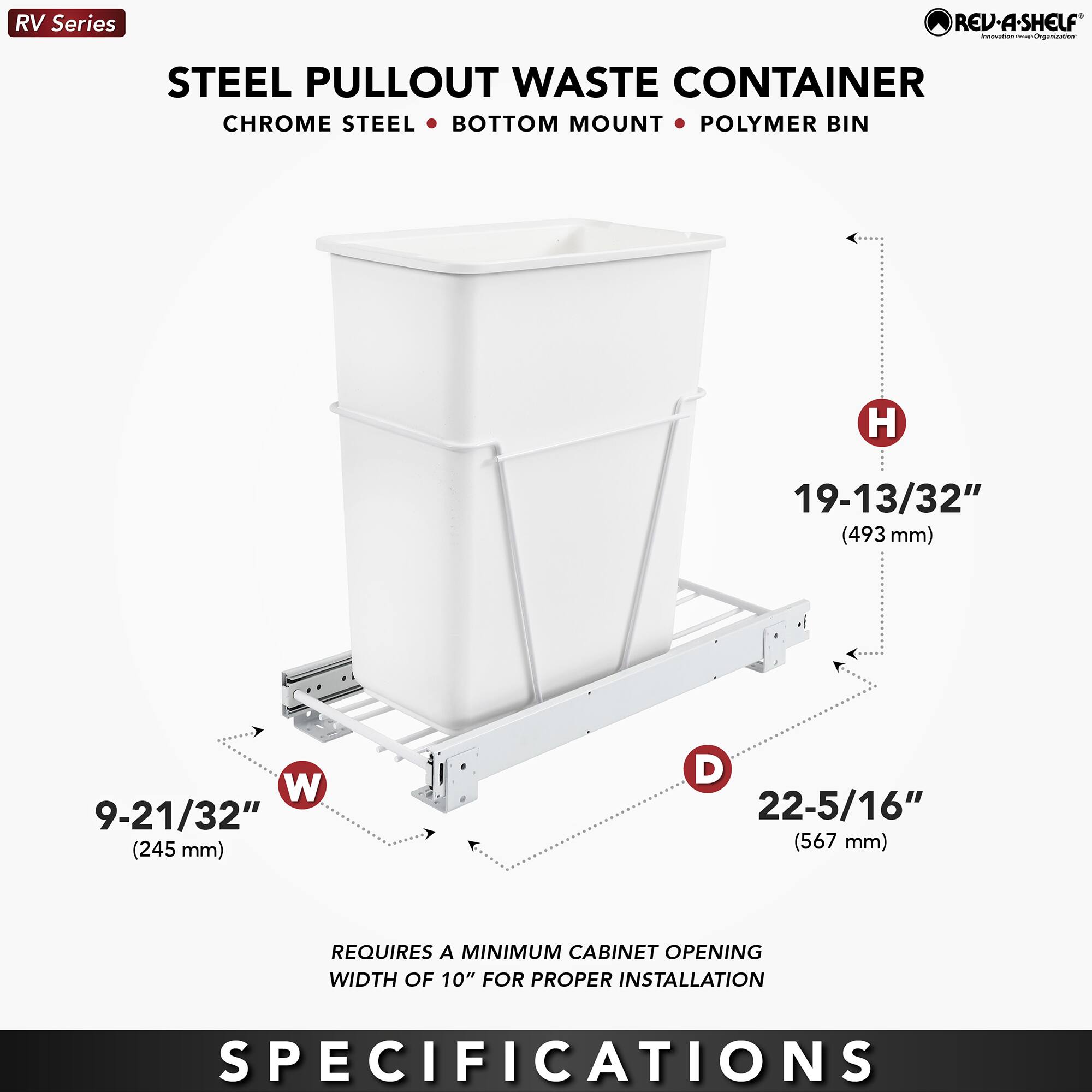 RV Series  
STEEL PULLOUT WASTE CONTAINER  
CHROME STEEL • BOTTOM MOUNT • POLYMER BIN  

H 19-13/32" (493 mm)  
W 9-21/32" (245 mm)  
D 22-5/16" (567 mm)  

REQUIRES A MINIMUM CABINET OPENING WIDTH OF 10" FOR PROPER INSTALLATION  

SPECIFICATIONS