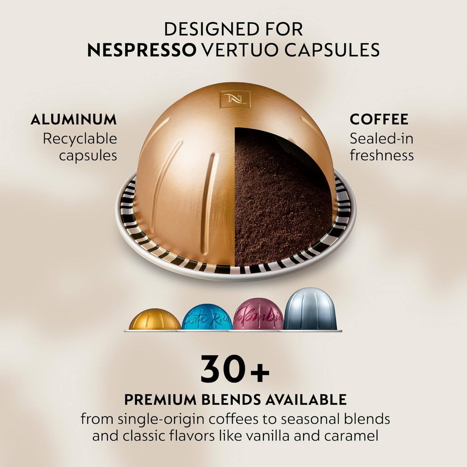 DESIGNED FOR  
NESPRESSO VERTUO CAPSULES

ALUMINUM  
Recyclable capsules

COFFEE  
Sealed-in freshness

30+  
PREMIUM BLENDS AVAILABLE  
from single-origin coffees to seasonal blends and classic flavors like vanilla and caramel