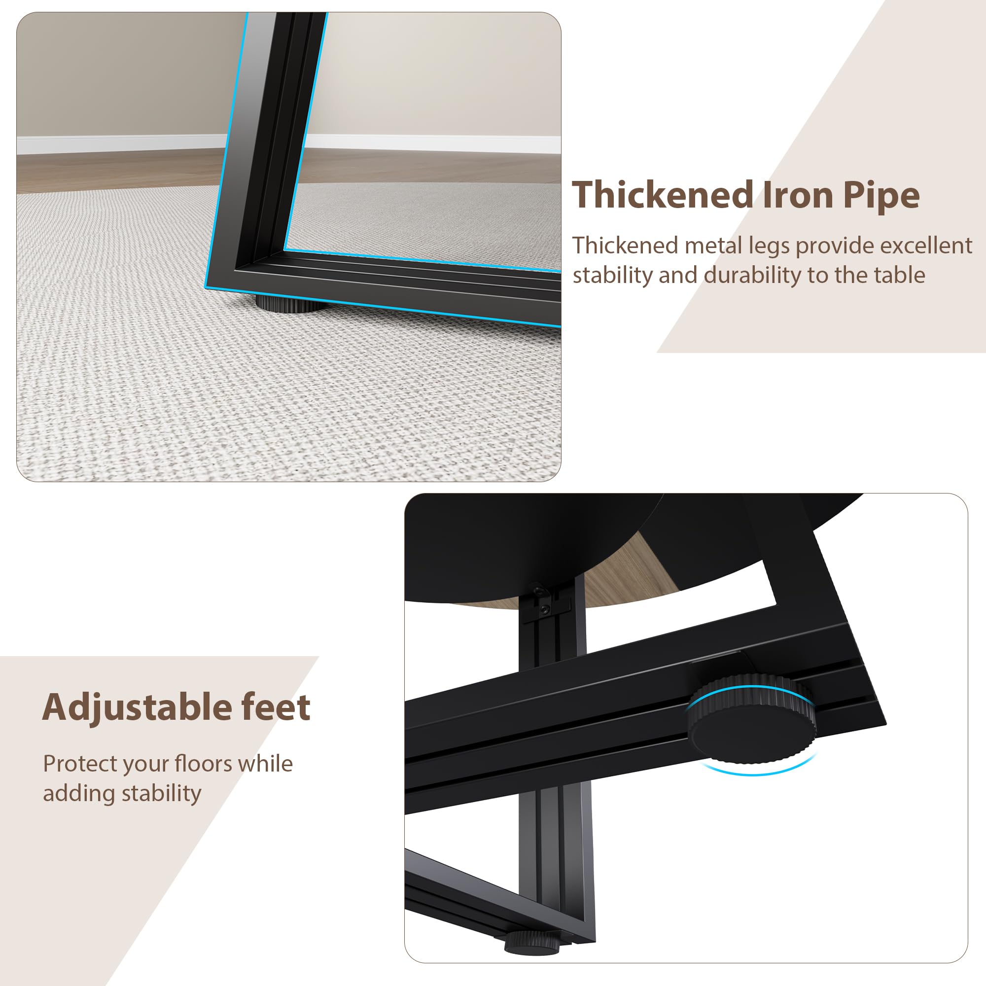 Thickened Iron Pipe  
Thickened metal legs provide excellent stability and durability to the table  

Adjustable feet  
Protect your floors while adding stability