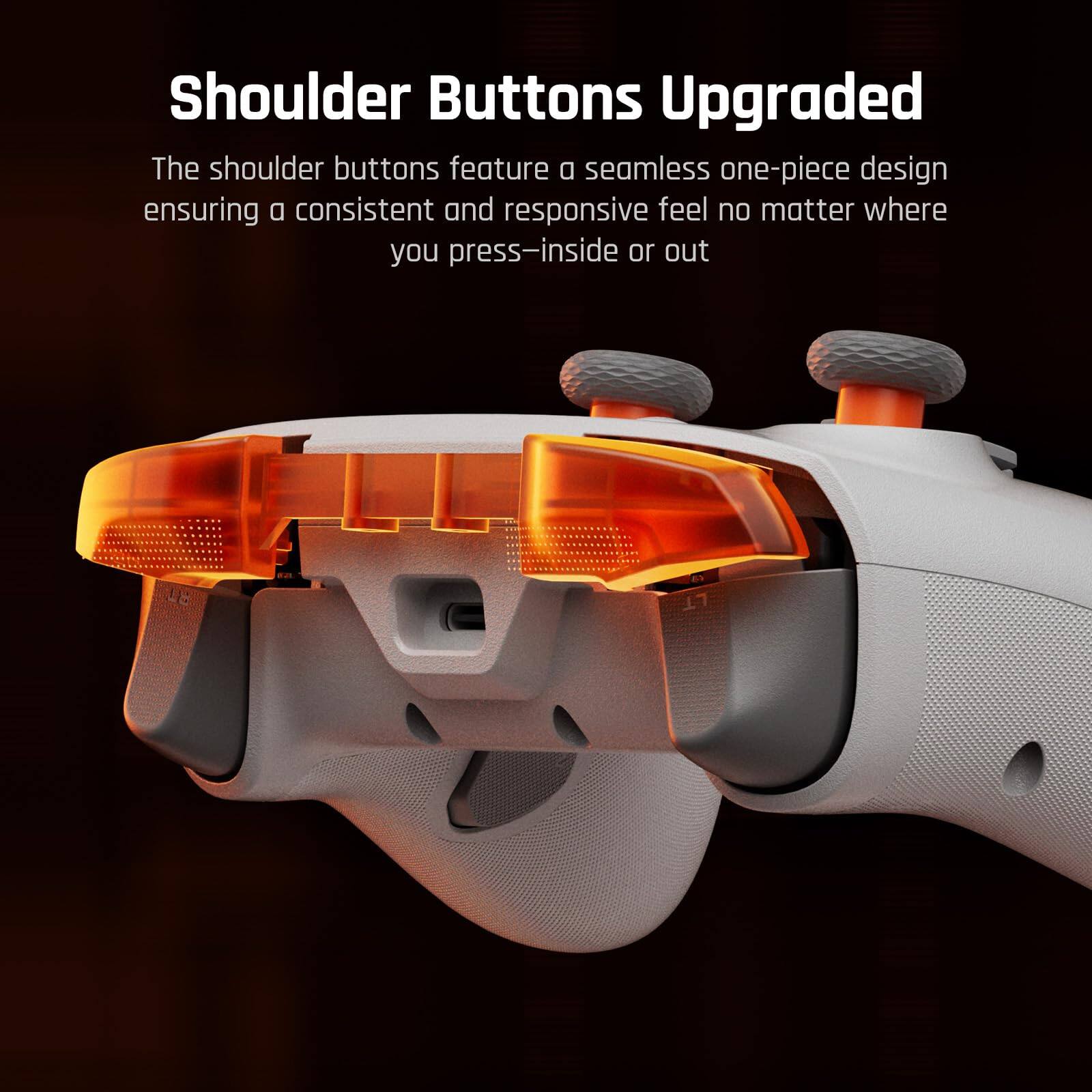 Shoulder Buttons Upgraded

The shoulder buttons feature a seamless one-piece design ensuring a consistent and responsive feel no matter where you press—inside or out.
