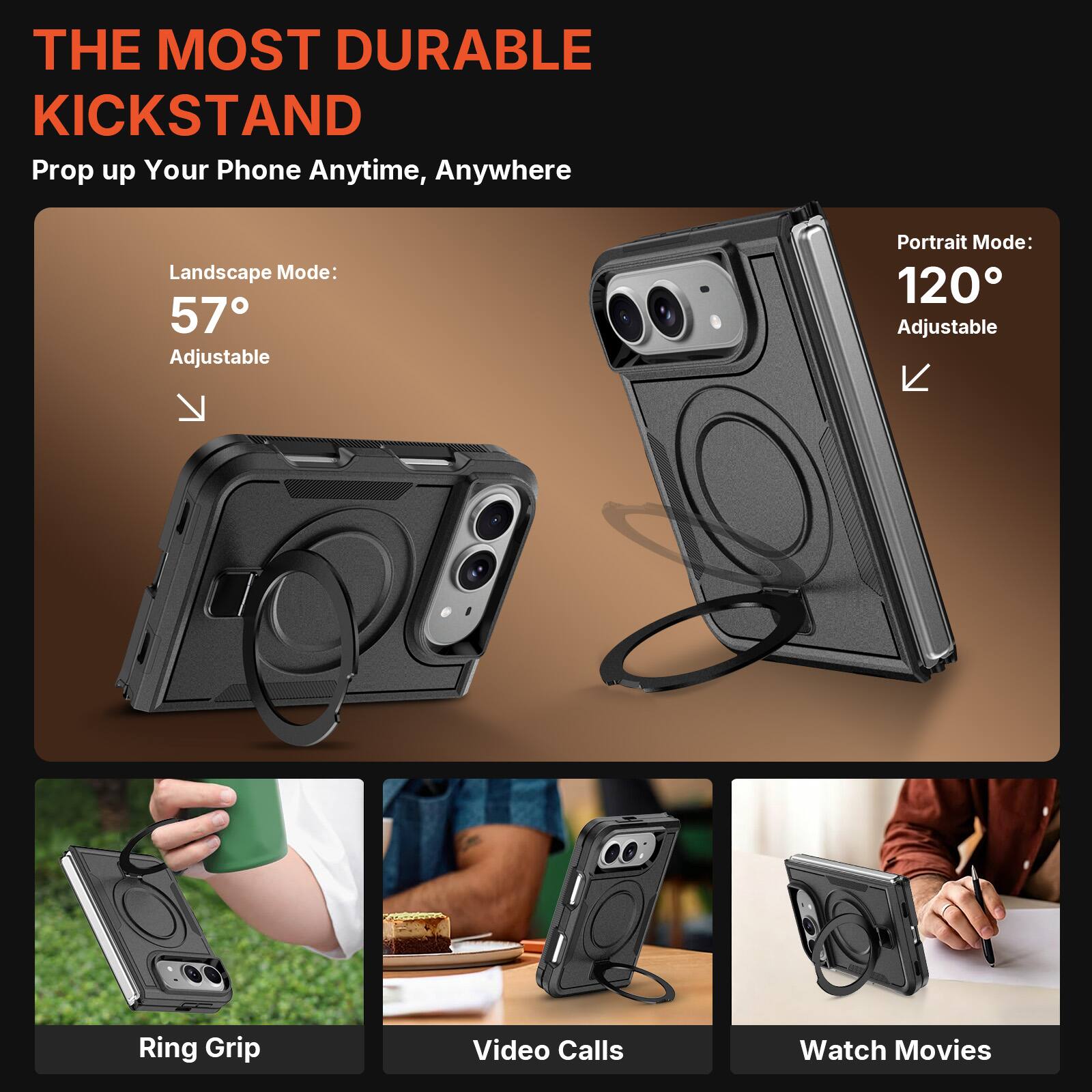 THE MOST DURABLE KICKSTAND  
Prop up Your Phone Anytime, Anywhere  

Landscape Mode: 57° Adjustable  
Portrait Mode: 120° Adjustable  

Ring Grip  
Video Calls  
Watch Movies