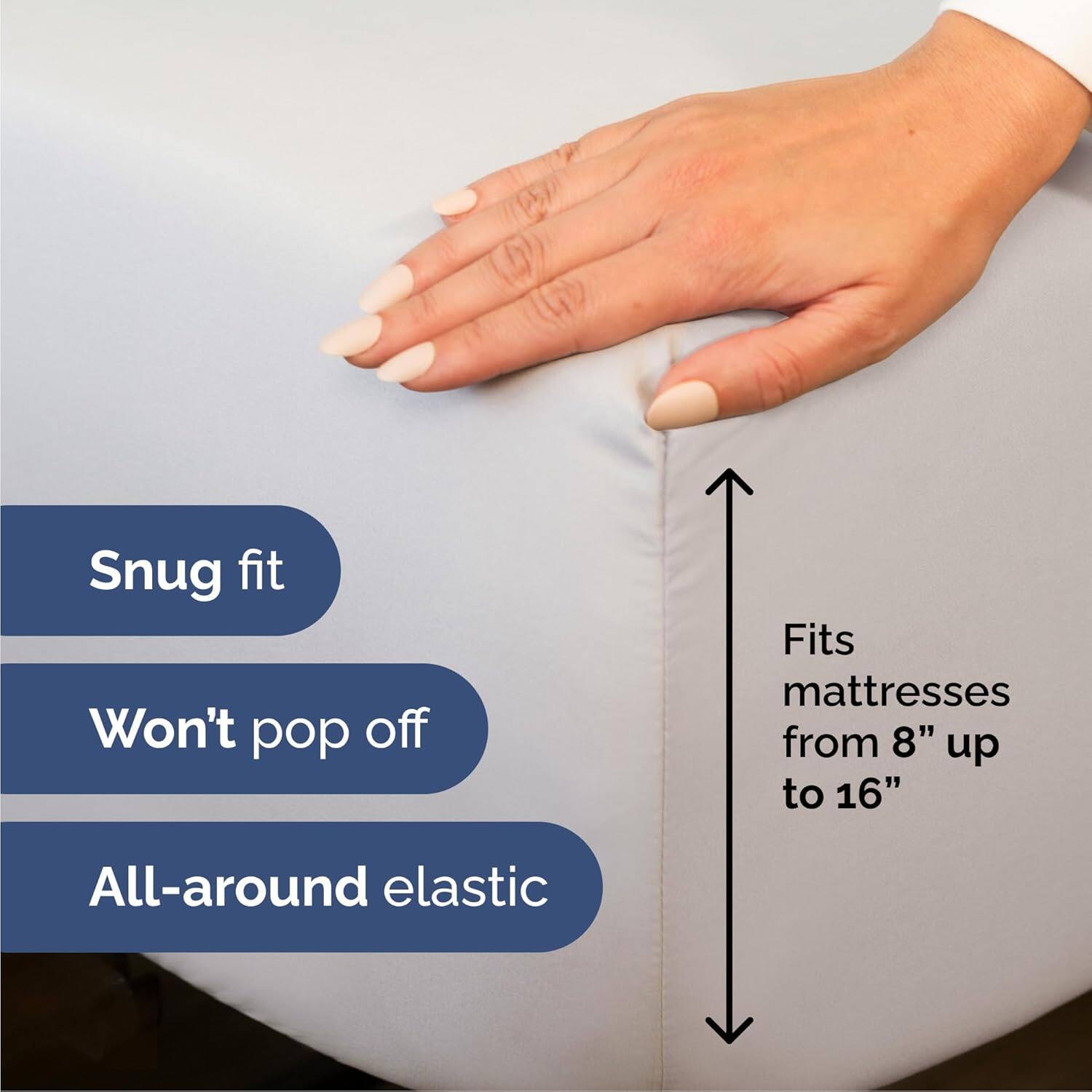 Snug fit  
Won't pop off  
Fits mattresses from 8" up to 16"  
All-around elastic