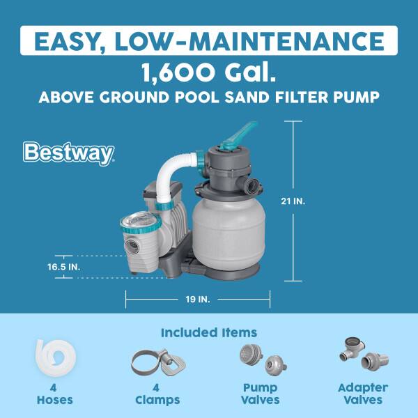 EASY, LOW-MAINTENANCE 1,600 Gal. ABOVE GROUND POOL SAND FILTER PUMP

Bestway

21 IN. 16.5 IN. 19 IN.

Included Items

4 Hoses
4 Clamps
Pump Valves
Adapter Valves