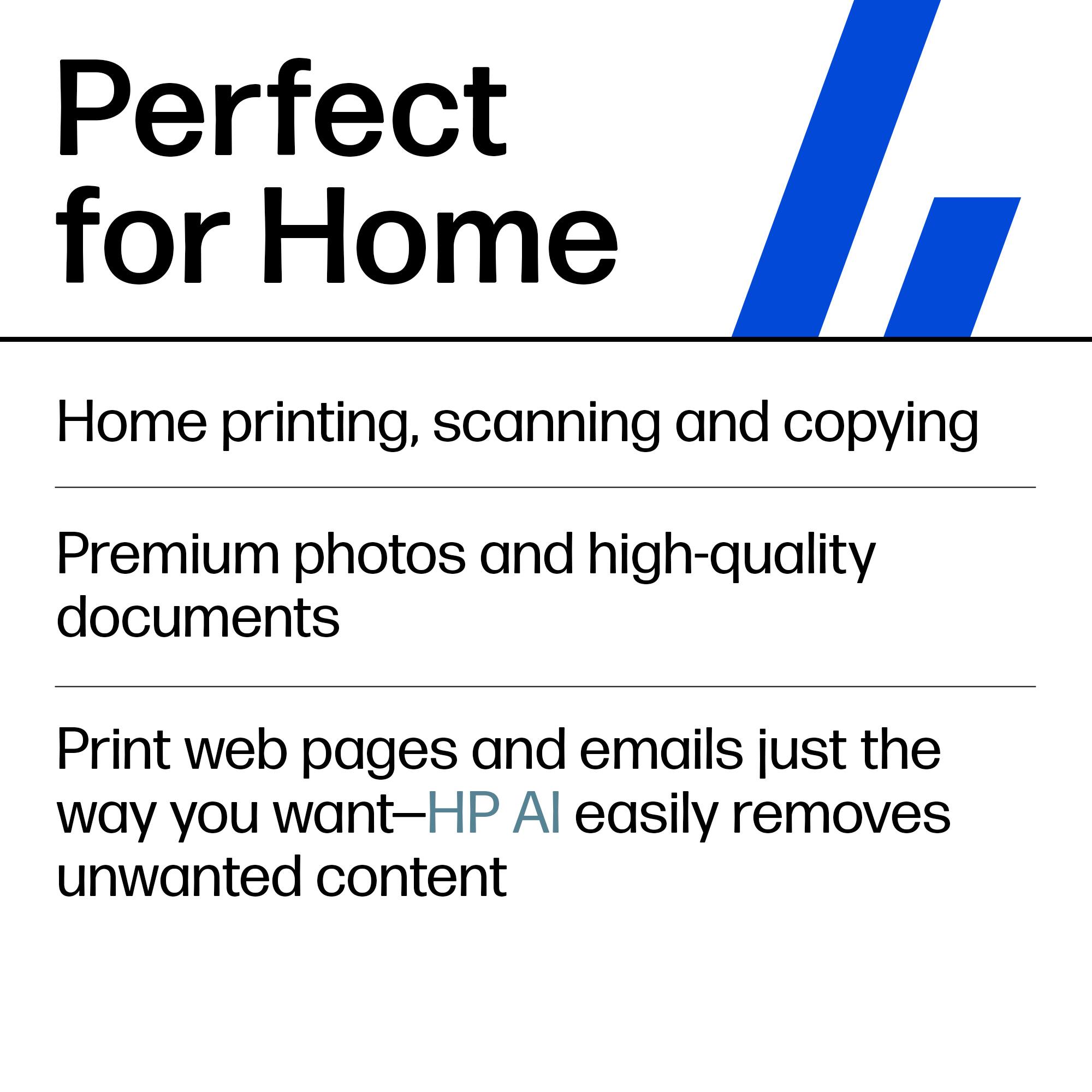 Perfect for Home

Home printing, scanning and copying

Premium photos and high-quality documents

Print web pages and emails just the way you want—HP AI easily removes unwanted content