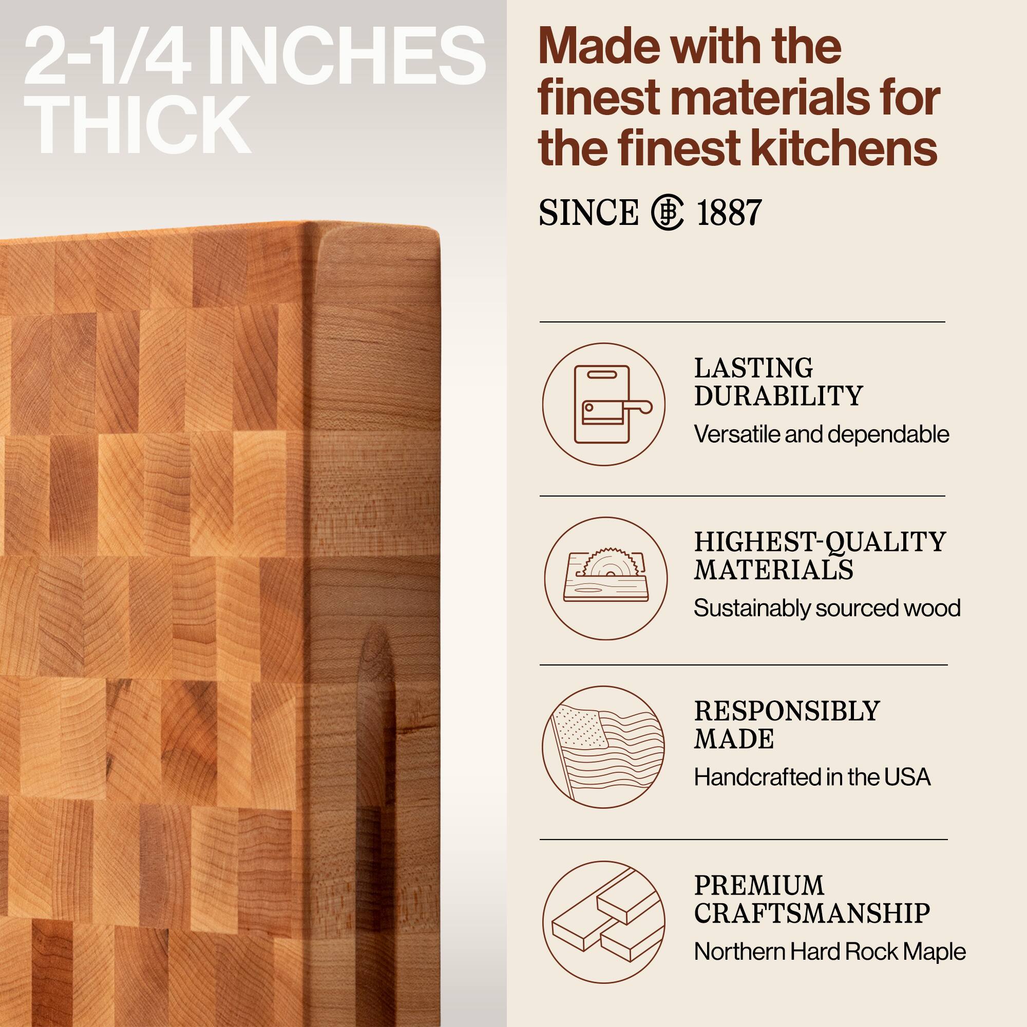 2-1/4 INCHES THICK

Made with the finest materials for the finest kitchens SINCE 1887

- LASTING DURABILITY
  Versatile and dependable

- HIGHEST-QUALITY MATERIALS
  Sustainably sourced wood

- RESPONSIBLY MADE
  Handcrafted in the USA

- PREMIUM CRAFTSMANSHIP
  Northern Hard Rock Maple