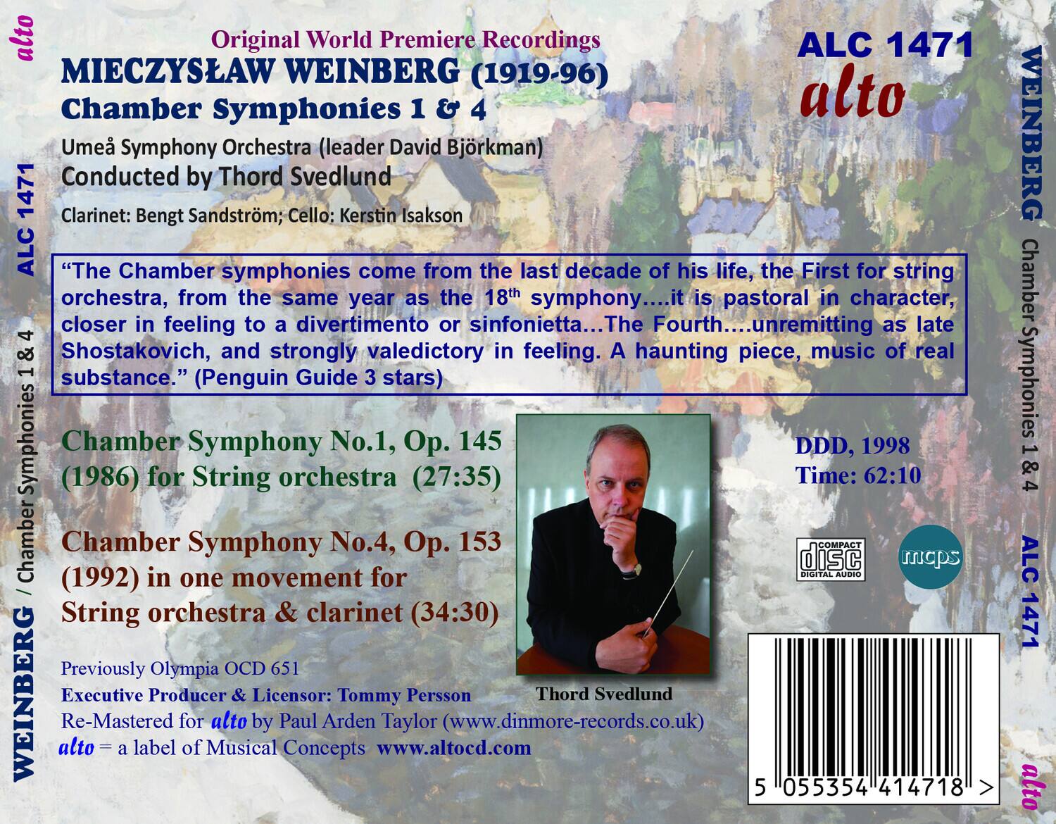 Original World Premiere Recordings  
MIECZYSLAW WEINBERG (1919-96)  
Chamber Symphonies 1 & 4  

Umeå Symphony Orchestra (leader David Björkman)  
Conducted by Thord Svedlund  
Clarinet: Bengt Sandström; Cello: Kerstin Isakson  

"The Chamber symphonies come from the last decade of his life, the First for string orchestra, from the same year as the 18th symphony....it is pastoral in character, closer in feeling to a divertimento or sinfonietta....The Fourth....unremitting as late Shostakovich, and strongly valedictory in feeling. A haunting piece, music of real substance." (Penguin Guide 3 stars)  

Chamber Symphony No.1, Op. 145 (1986) for String orchestra (27:35)  
Chamber Symphony No.4, Op. 153 (1992) in one movement for String orchestra & clarinet (34:30)  

Previously Olympia OCD 651  
Executive Producer & Licensor: Tommy Persson  
Re-M