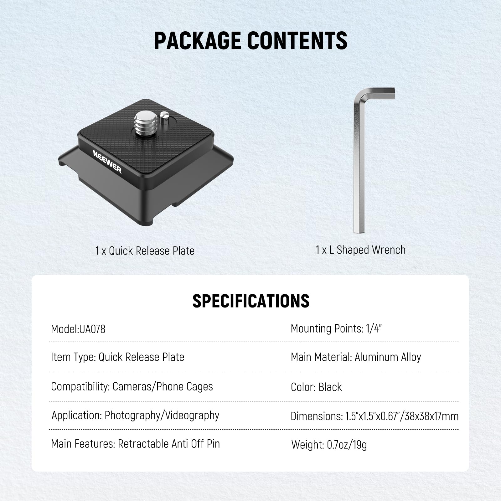PACKAGE CONTENTS  
NEEWER  
1x Quick Release Plate  
1x L Shaped Wrench  

SPECIFICATIONS  
Model: UA078  
Mounting Points: 1/4"  
Item Type: Quick Release Plate  
Main Material: Aluminum Alloy  
Compatibility: Cameras/Phone Cages  
Color: Black  
Application: Photography/Videography  
Dimensions: 1.5"x1.5"x0.67"/38x38x17mm  
Main Features: Retractable Anti Off Pin  
Weight: 0.7oz/19g