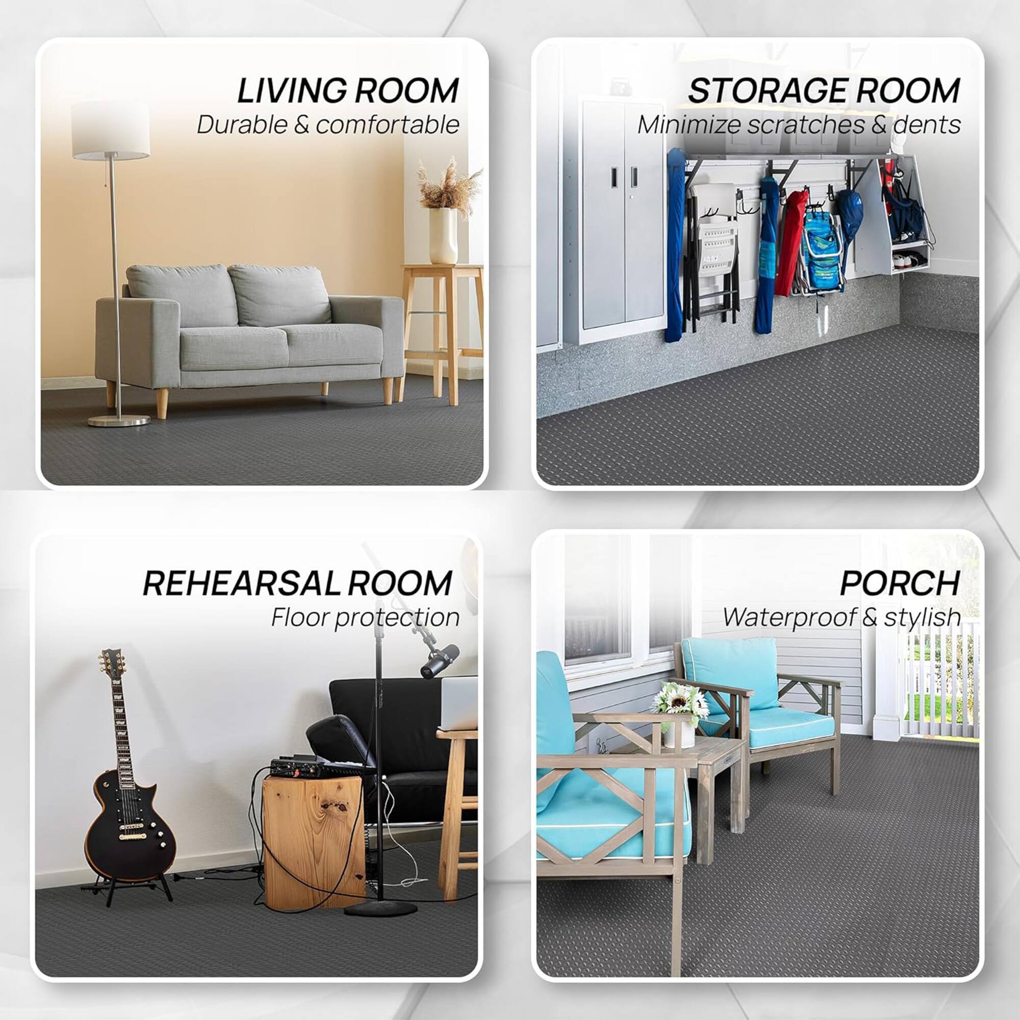 LIVING ROOM  
Durable & comfortable  

STORAGE ROOM  
Minimize scratches & dents  

REHEARSAL ROOM  
Floor protection  

PORCH  
Waterproof & stylish