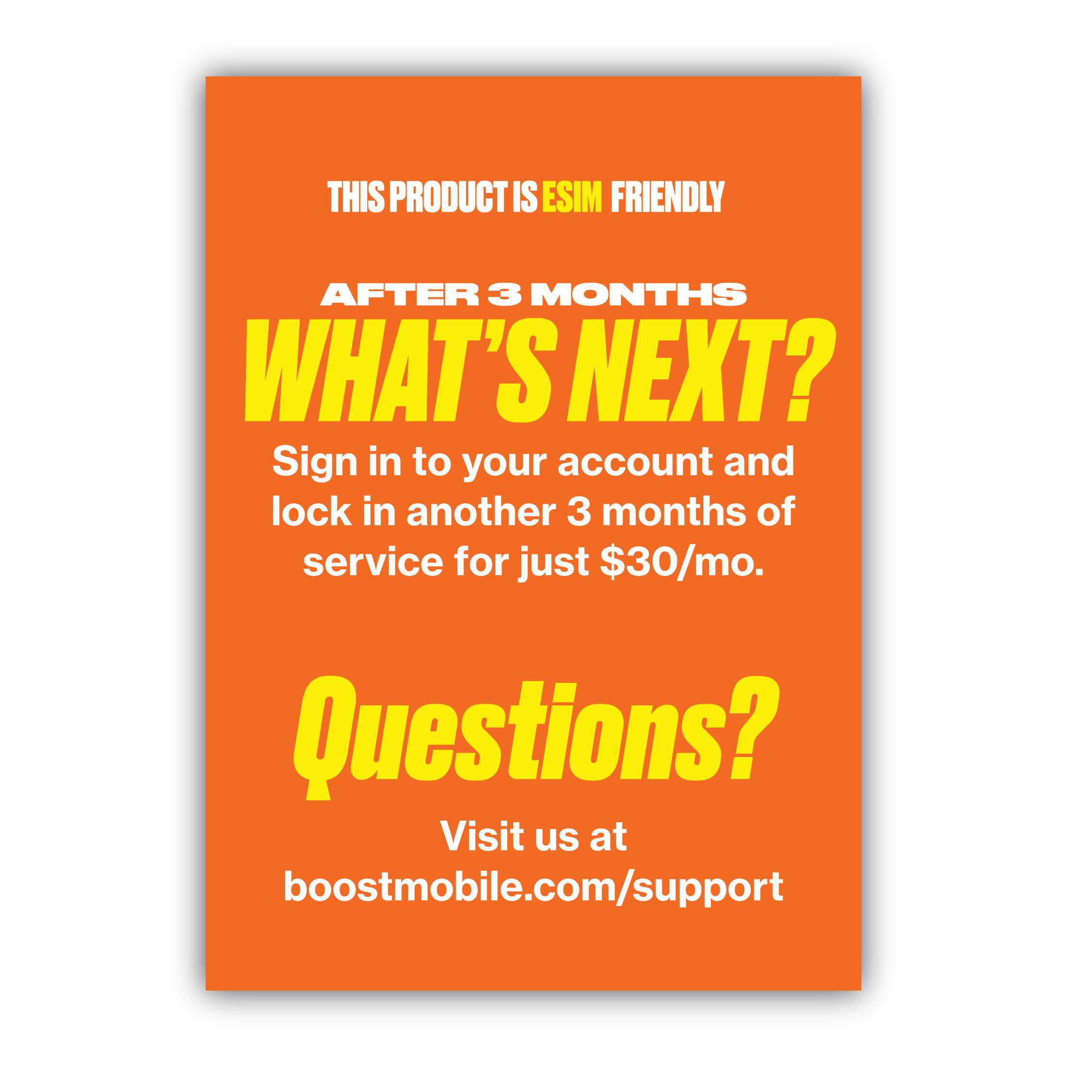 THIS PRODUCT IS ESIM FRIENDLY

AFTER 3 MONTHS
WHAT'S NEXT?

Sign in to your account and lock in another 3 months of service for just $30/mo.

Questions?
Visit us at boostmobile.com/support