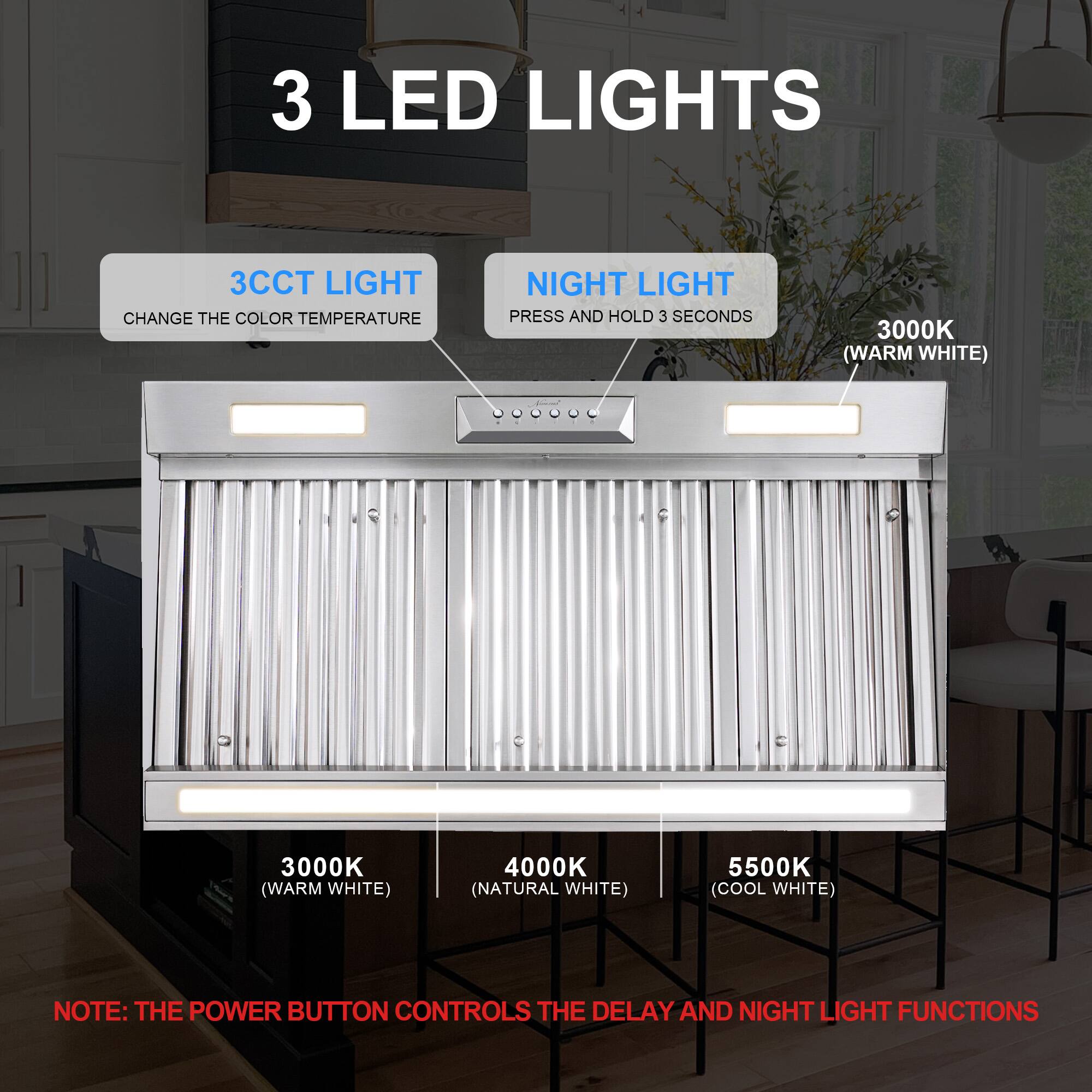 3 LED LIGHTS

3CCT LIGHT CHANGE THE COLOR TEMPERATURE

NIGHT LIGHT PRESS AND HOLD 3 SECONDS

3000K (WARM WHITE)

4000K (NATURAL WHITE)

5500K (COOL WHITE)

NOTE: THE POWER BUTTON CONTROLS THE DELAY AND NIGHT LIGHT FUNCTIONS