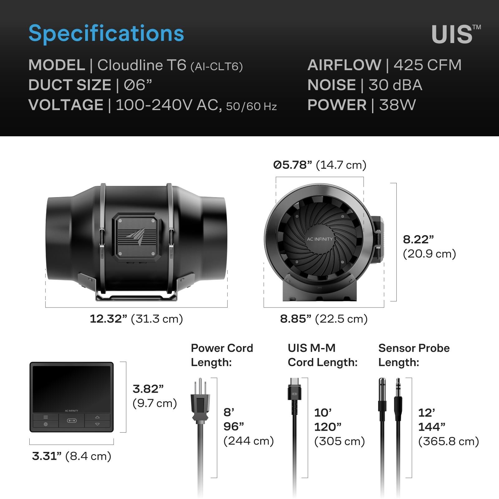 Specifications  
MODEL | Cloudline T6 (AI-CLT6)  
DUCT SIZE | 06"  
VOLTAGE | 100-240V AC, 50/60 Hz  
AIRFLOW | 425 CFM  
NOISE | 30 dBA  
POWER | 38W  

05.78" (14.7 cm)  
12.32" (31.3 cm)  
8.22" (20.9 cm)  
8.85" (22.5 cm)  

Power Cord Length:  
3.82" (9.7 cm)  
8' 96" (244 cm)  

UIS M-M Sensor Probe Cord Length:  
3.31" (8.4 cm)  
10' 120" (305 cm)  
12' 144" (365.8 cm)