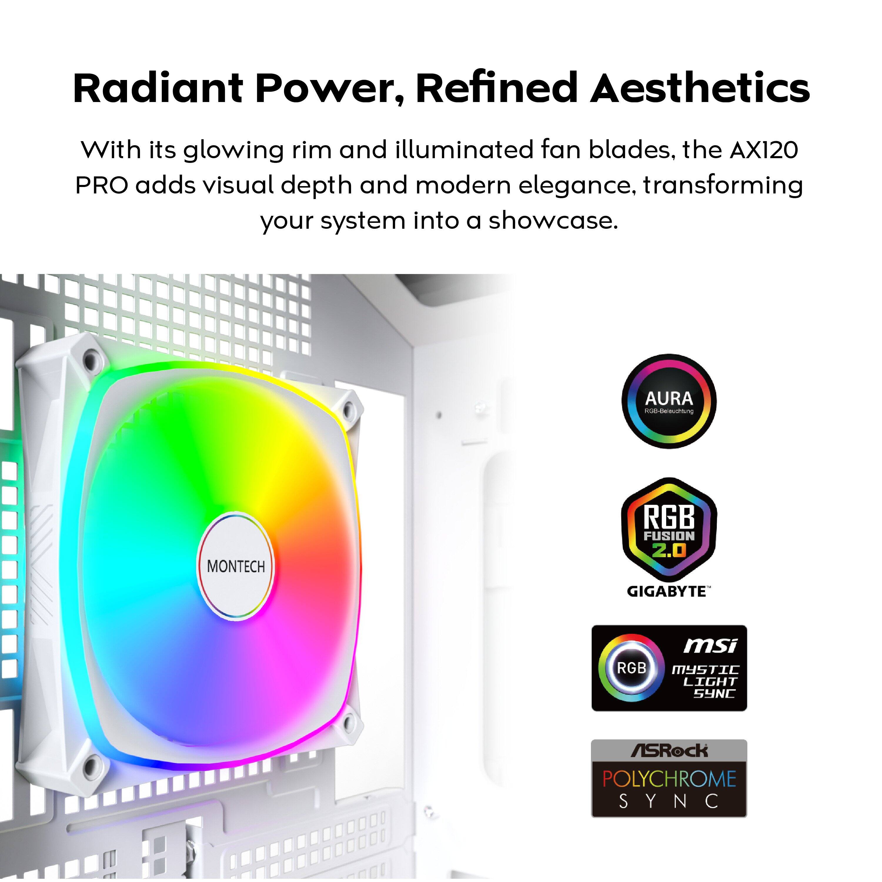 Radiant Power, Refined Aesthetics

With its glowing rim and illuminated fan blades, the AX120 PRO adds visual depth and modern elegance, transforming your system into a showcase.

- AURA
- RGB FUSION 2.0
- GIGABYTE
- MSI RGB MYSTIC LIGHT SYNC
- ASRock POLYCHROME SYNC