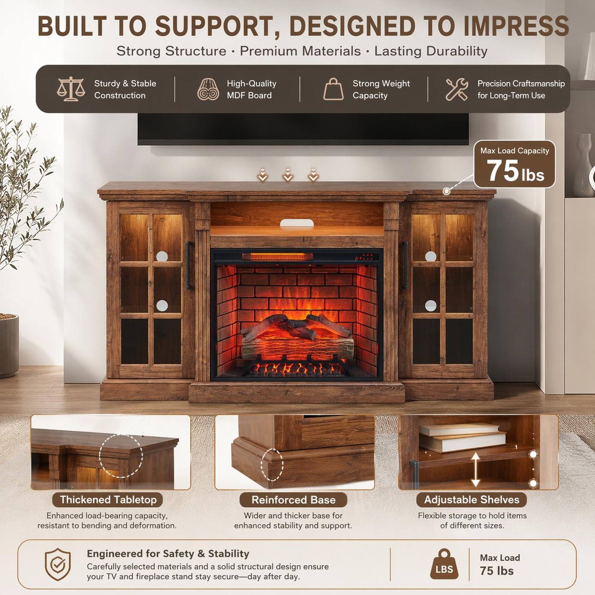 BUILT TO SUPPORT, DESIGNED TO IMPRESS

Strong Structure • Premium Materials • Lasting Durability

Sturdy & Stable Construction
High-Quality MDF Board
Strong Weight Capacity
Precision Craftsmanship for Long-Term Use

Max Load Capacity 75 lbs

Thickened Tabletop
Enhanced load-bearing capacity, resistant to bending and deformation.

Reinforced Base
Wider and thicker base for enhanced stability and support.

Adjustable Shelves
Flexible storage to hold items of different sizes.

Engineered for Safety & Stability
Carefully selected materials and a solid structural design ensure your TV and fireplace stand stay secure day after day.

LBS Max Load 75 lbs