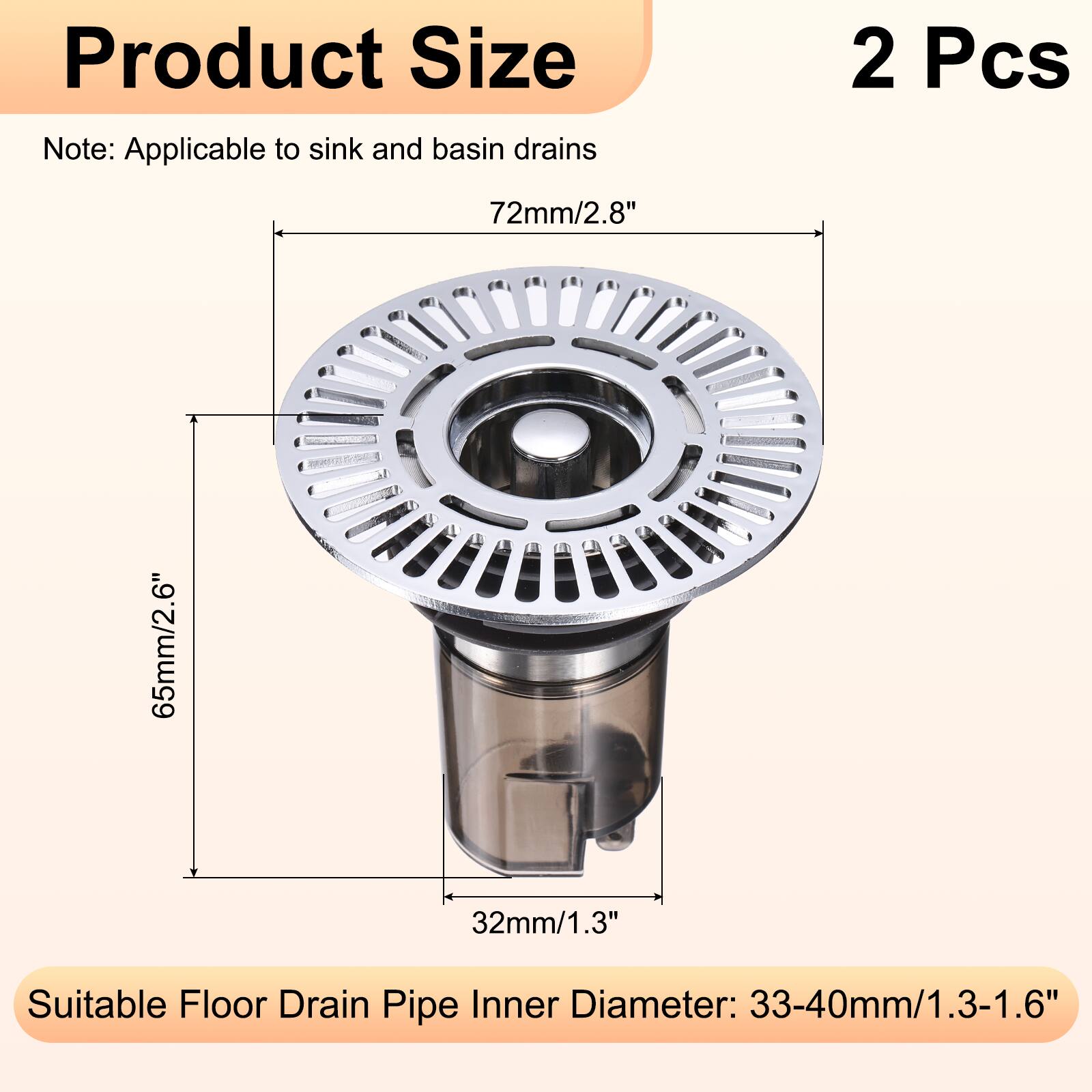 Product Size Note: Applicable to sink and basin drains  
2 Pcs  
72mm/2.8"  
65mm/2.6"  
32mm/1.3"  
Suitable Floor Drain Pipe Inner Diameter: 33-40mm/1.3-1.6"