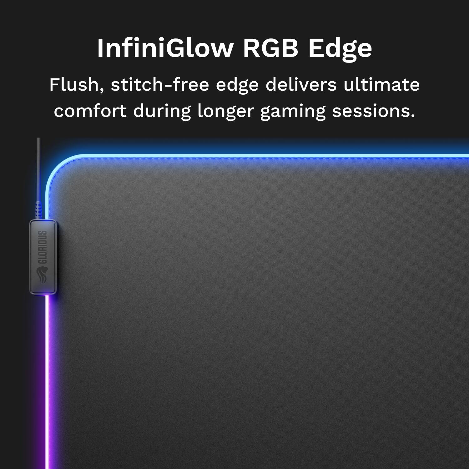 InfiniGlow RGB Edge Flush, stitch-free edge delivers ultimate comfort during longer gaming sessions.  
GLORIOUS