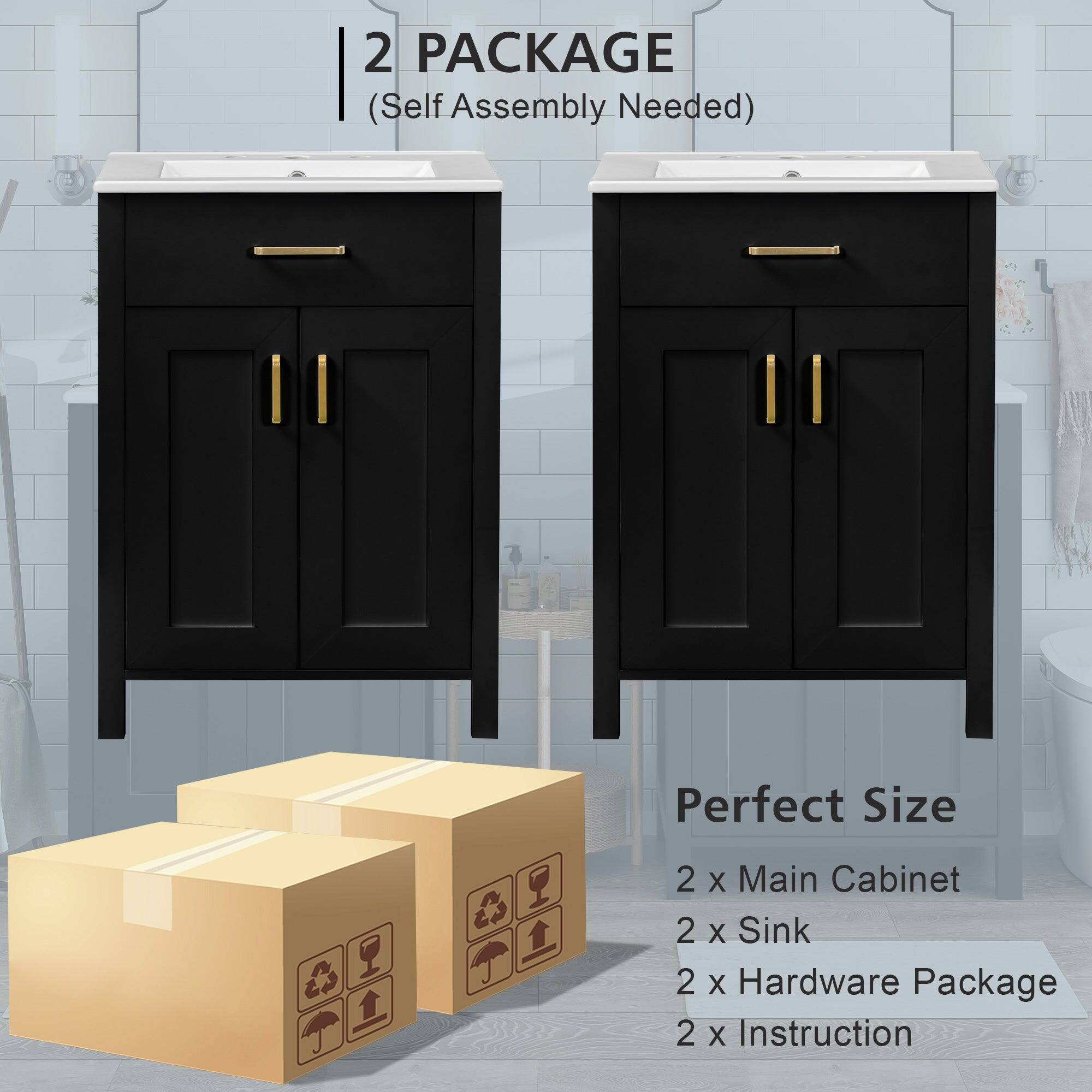 2 PACKAGE  
(Self Assembly Needed)  

Perfect Size  
2 x Main Cabinet  
2 x Sink  
2 x Hardware Package  
2 x Instruction