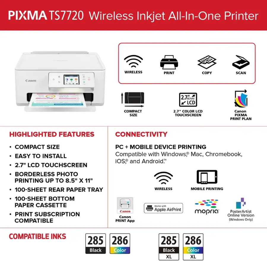 PIXMA TS7720 Wireless Inkjet All-In-One Printer

Highlighted Features:

* Wireless Print, Copy, Scan
* Canon 2.7" 17cml LCD Touchscreen
* Compact Size
* 2.7" Color LCD Touchscreen
* Canon PIXMA Print Plan
* Connectivity
* Easy to Install
* 2.7" LCD Touchscreen
* PC + Mobile Device Printing
* Compatible with Windows, Mac, Chromebook, iOS, and Android
* Borderless Photo Printing up to 8.5" x 11"
* 100-Sheet Rear Paper Tray
* Wireless Mobile Printing
* 100-Sheet Bottom Paper Cassette
* Print Subscription
* Compatible with Canon and Canon PIXMA Apps
* Works with Apple AirPrint and mopria
* Compatible Inks: 285 286 Black, Color 285 286 Black, Color XL, XL