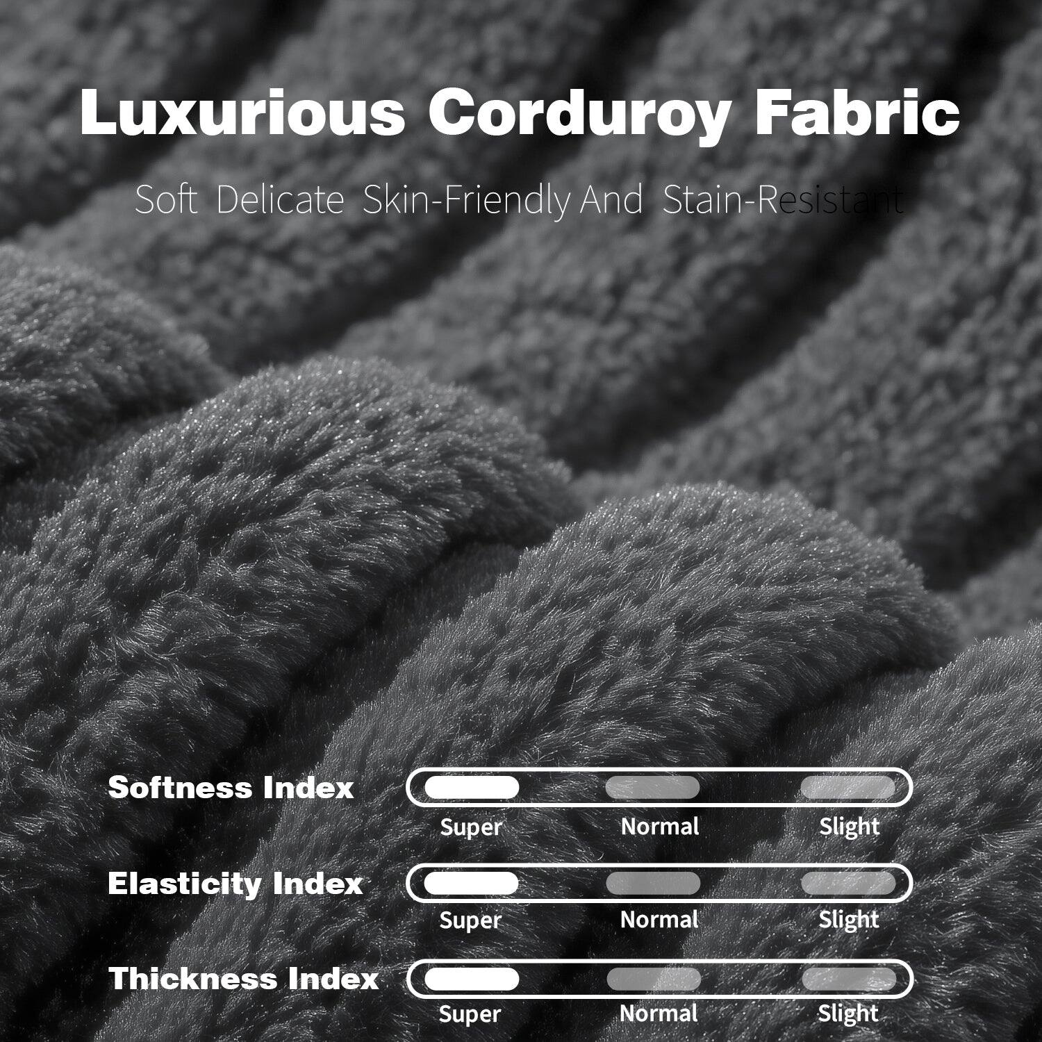 Luxurious Corduroy Fabric  
Soft Delicate Skin-Friendly And Stain-Resistant  

Softness Index  
Super Normal Slight  

Elasticity Index  
Super Normal Slight  

Thickness Index  
Super Normal Slight