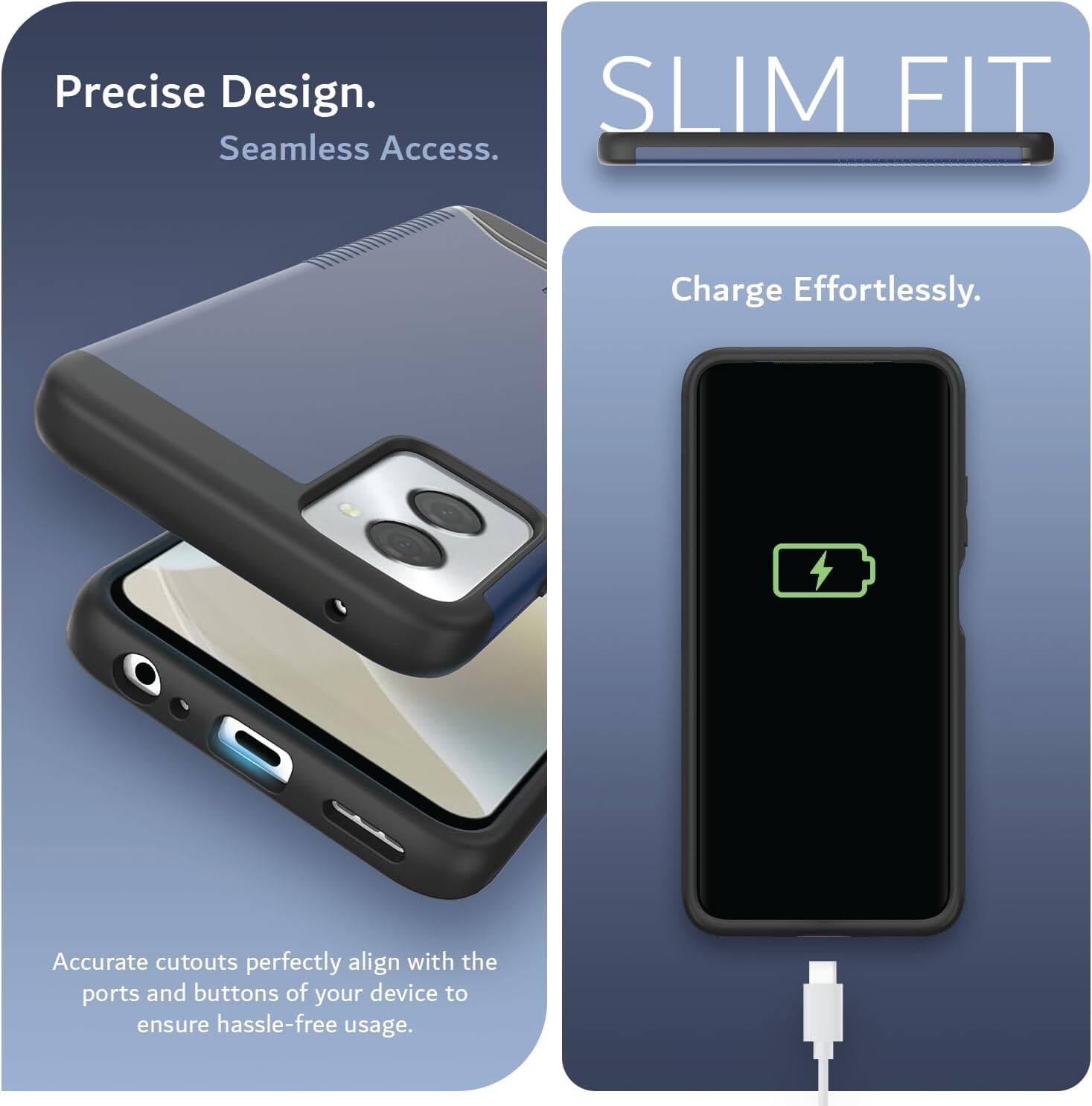 Precise Design.  
Seamless Access.  

SLIM FIT  

Charge Effortlessly.  

Accurate cutouts perfectly align with the ports and buttons of your device to ensure hassle-free usage.