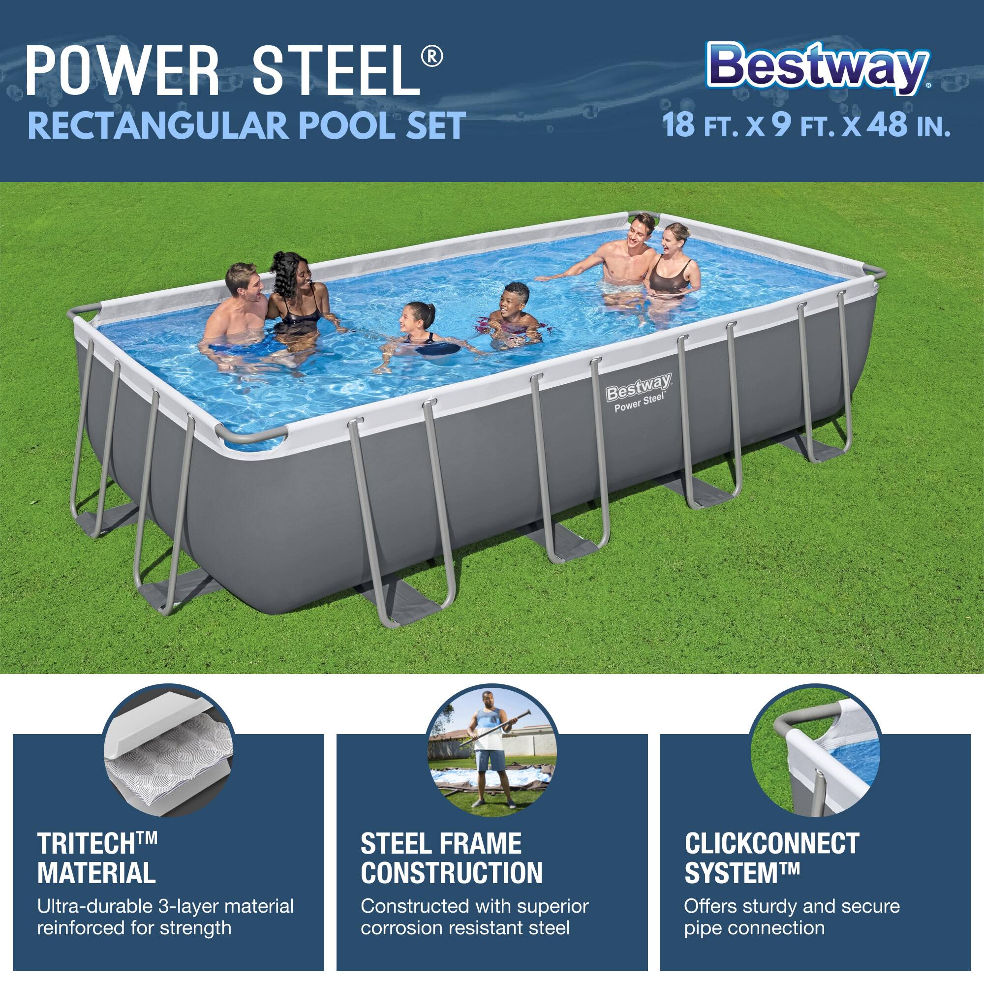 **POWER STEEL® RECTANGULAR POOL SET**

**Bestway**  
18 FT. X 9 FT. X 48 IN.

- **TRITECH™ MATERIAL**  
  Ultra-durable 3-layer material reinforced for strength

- **STEEL FRAME CONSTRUCTION**  
  Constructed with superior corrosion-resistant steel

- **CLICKCONNECT SYSTEM™**  
  Offers sturdy and secure pipe connection