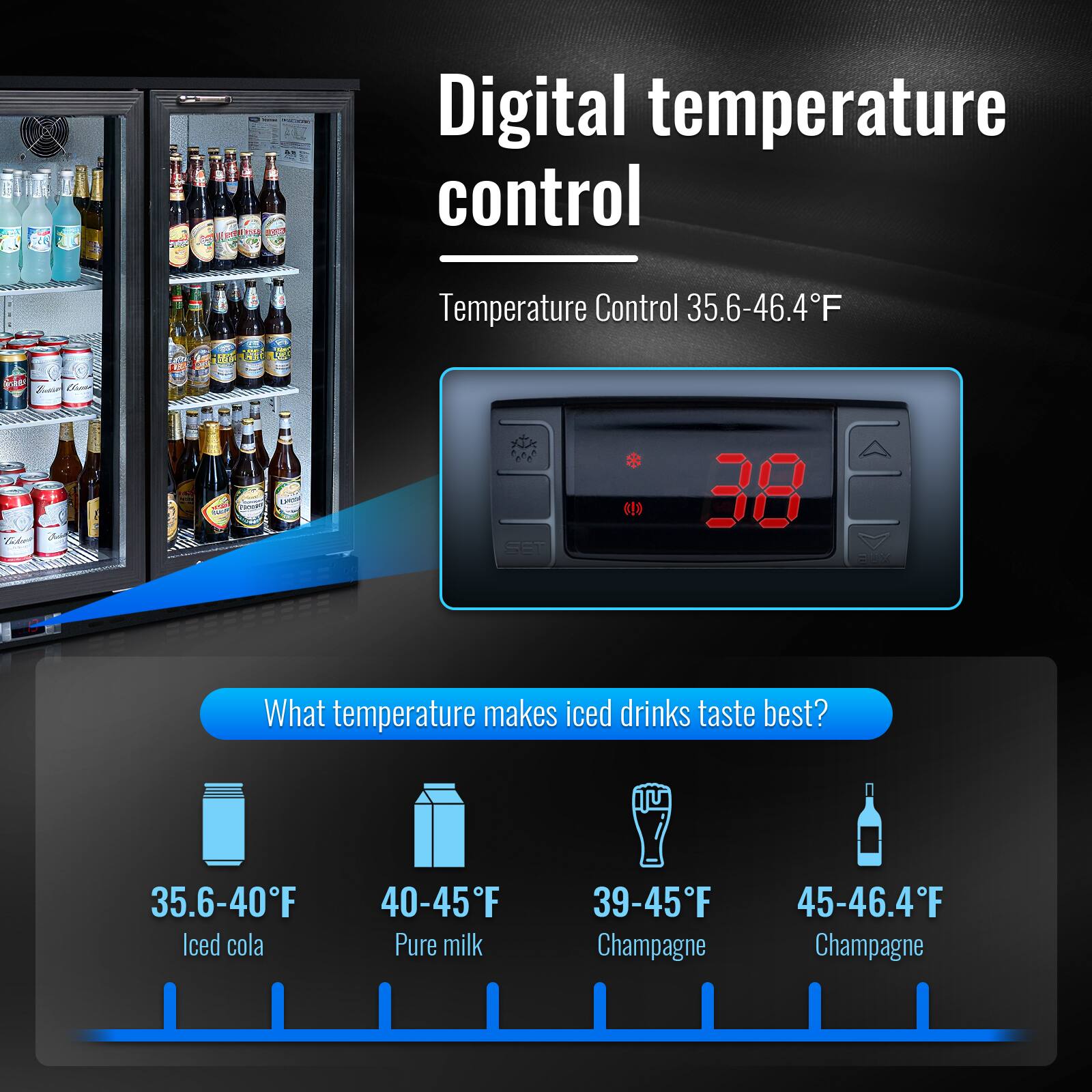 Digital temperature control  
Temperature Control 35.6-46.4°F  

What temperature makes iced drinks taste best?  
35.6-40°F Iced cola  
40-45°F Pure milk  
39-45°F Champagne  
45-46.4°F Champagne