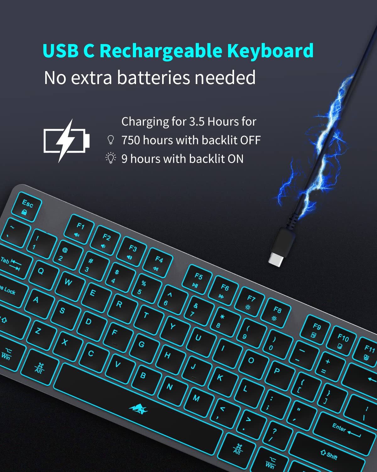 USB C Rechargeable Keyboard  
No extra batteries needed  

Charging for 3.5 Hours for  
750 hours with backlit OFF  
9 hours with backlit ON  

Esc ~ Tab I Lock Win ! 1 Q A Z F1 @ 2 # 3 W E S D X C F2 F3 F4 4 $ 4 % 5 ^ R 6 T Y F G H V B N F5 H & 7 U J M F6 D F7 * * 8 ( 9 I O K L < 3 > Alt F8 * 0 P : i ? I Win - - { B , F9 F10 + = } ] Enter Shift F11 ..