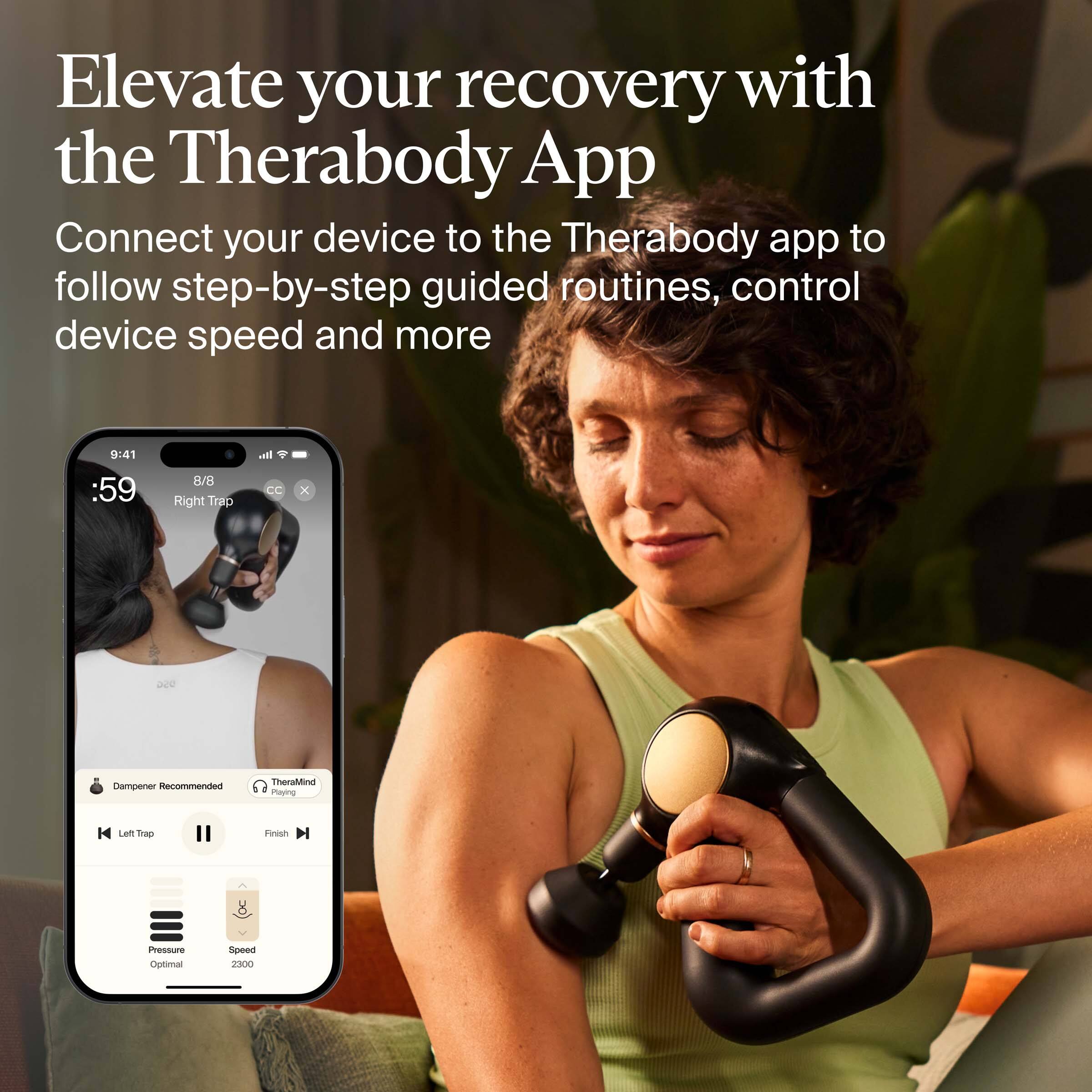 Elevate your recovery with the Therabody App

Connect your device to the Therabody app to follow step-by-step guided routines, control device speed and more

9:41 :59
8/8 Right Trap
Dampener Recommended
TheraMind Playing
Left Trap
Pressure Optimal
Speed 2300
