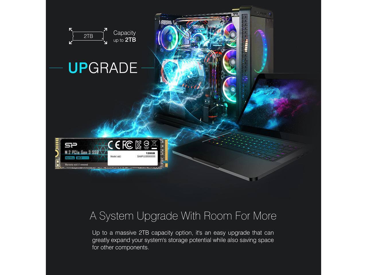 2TB Capacity up to 2TB UPGRADE

5 SP CEFCI FC K M.2 PCle Gen 3 SSD 128GB Model ARC SAMPLE0000XOSS NVMe

A System Upgrade With Room For More

Up to a massive 2TB capacity option, it's an easy upgrade that can greatly expand your system's storage potential while also saving space for other components.