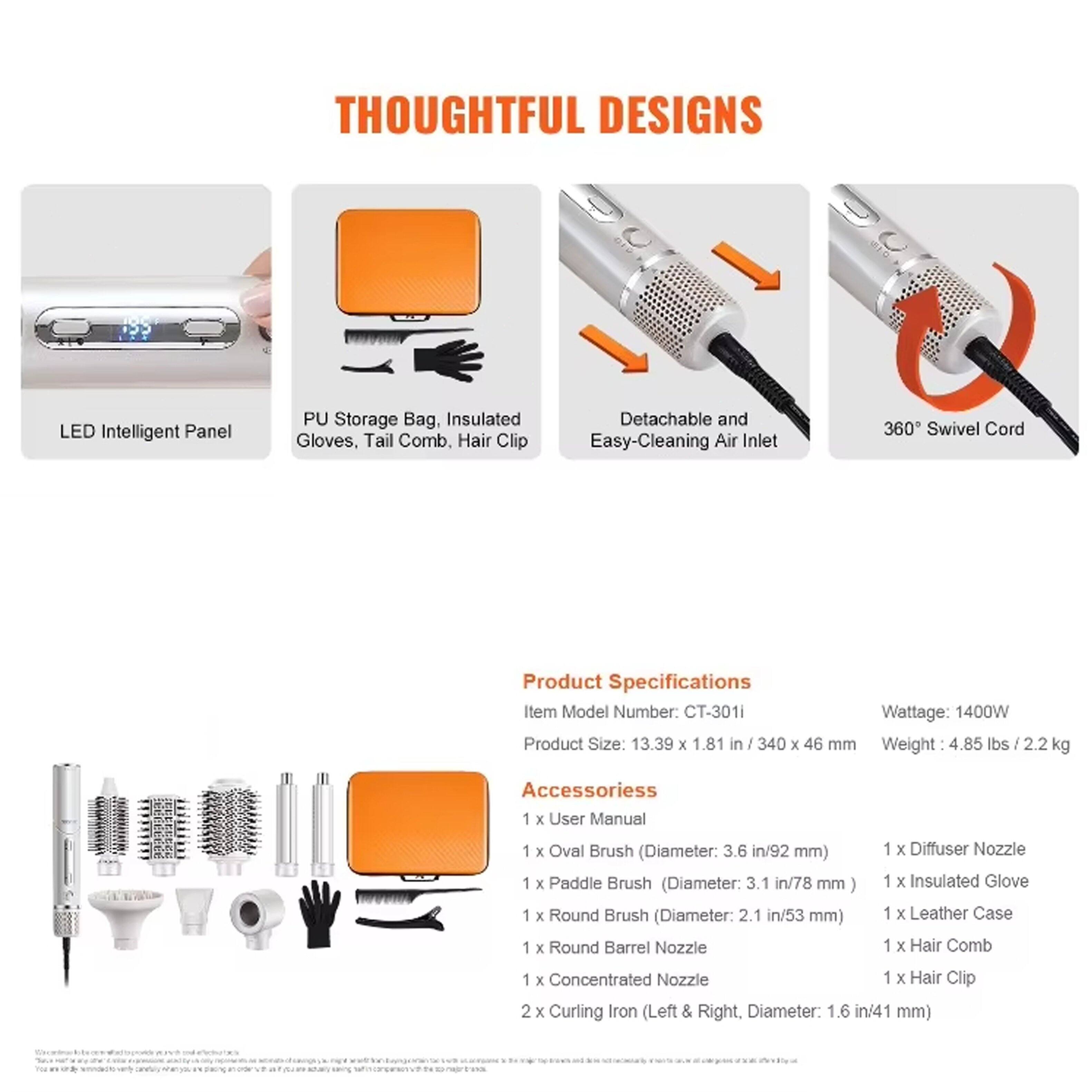 **THOUGHTFUL DESIGNS**

- LED Intelligent Panel
- PU Storage Bag, Insulated Gloves, Tail Comb, Hair Clip
- Detachable and Easy-Cleaning Air Inlet
- 360° Swivel Cord

**Product Specifications**

- Item Model Number: CT-301i
- Wattage: 1400W
- Product Size: 13.39 x 1.81 in / 340 x 46 mm
- Weight: 4.85 lbs / 2.2 kg

**Accessories**

- 1 x User Manual
- 1 x Oval Brush (Diameter: 3.6 in / 92 mm)
- 1 x Paddle Brush (Diameter: 3.1 in / 78 mm)
- 1 x Round Brush (Diameter: 2.1 in / 53 mm)
- 1 x Round Barrel Nozzle
- 1 x Concentrated Nozzle
- 1 x Diffuser Nozzle
- 1 x Insulated Glove
- 1 x Leather Case
- 1 x Hair Comb
- 1 x Hair Clip
- 2