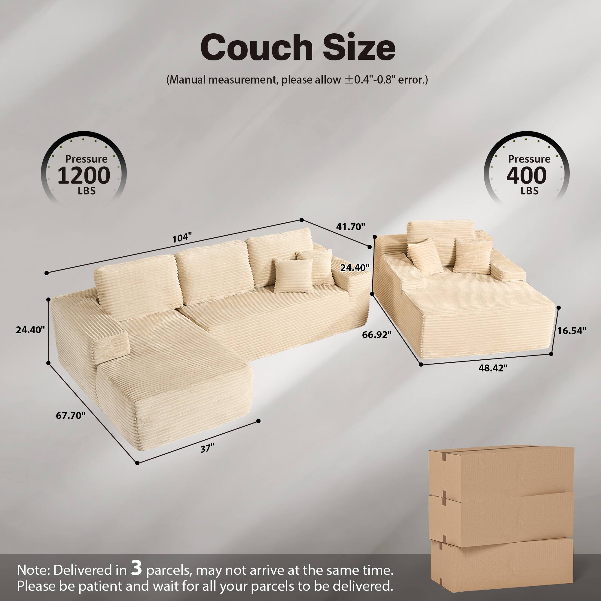 Couch Size  
(Manual measurement, please allow ±0.4"-0.8" error.)  

Pressure 1200 LBS  
Pressure 400 LBS  

104"  
41.70"  
24.40"  
24.40"  
66.92"  
16.54"  
48.42"  
67.70"  
37"  

Note: Delivered in 3 parcels, may not arrive at the same time. Please be patient and wait for all your parcels to be delivered.